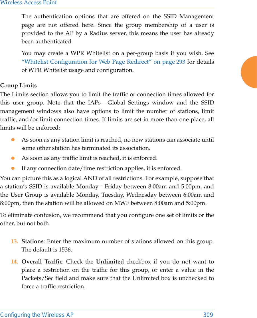 Wireless Access PointConfiguring the Wireless AP 309The authentication options that are offered on the SSID Management page are not offered here. Since the group membership of a user is provided to the AP by a Radius server, this means the user has already been authenticated. You may create a WPR Whitelist on a per-group basis if you wish. See “Whitelist Configuration for Web Page Redirect” on page 293 for details of WPR Whitelist usage and configuration. Group LimitsThe Limits section allows you to limit the traffic or connection times allowed for this user group. Note that the IAPs — Global Settings window and the SSID management windows also have options to limit the number of stations, limit traffic, and/or limit connection times. If limits are set in more than one place, all limits will be enforced:zAs soon as any station limit is reached, no new stations can associate until some other station has terminated its association. zAs soon as any traffic limit is reached, it is enforced. zIf any connection date/time restriction applies, it is enforced. You can picture this as a logical AND of all restrictions. For example, suppose that a station’s SSID is available Monday - Friday between 8:00am and 5:00pm, and the User Group is available Monday, Tuesday, Wednesday between 6:00am and 8:00pm, then the station will be allowed on MWF between 8:00am and 5:00pm.To eliminate confusion, we recommend that you configure one set of limits or the other, but not both.13. Stations: Enter the maximum number of stations allowed on this group. The default is 1536. 14. Overall Traffic: Check the Unlimited checkbox if you do not want to place a restriction on the traffic for this group, or enter a value in the Packets/Sec field and make sure that the Unlimited box is unchecked to force a traffic restriction.