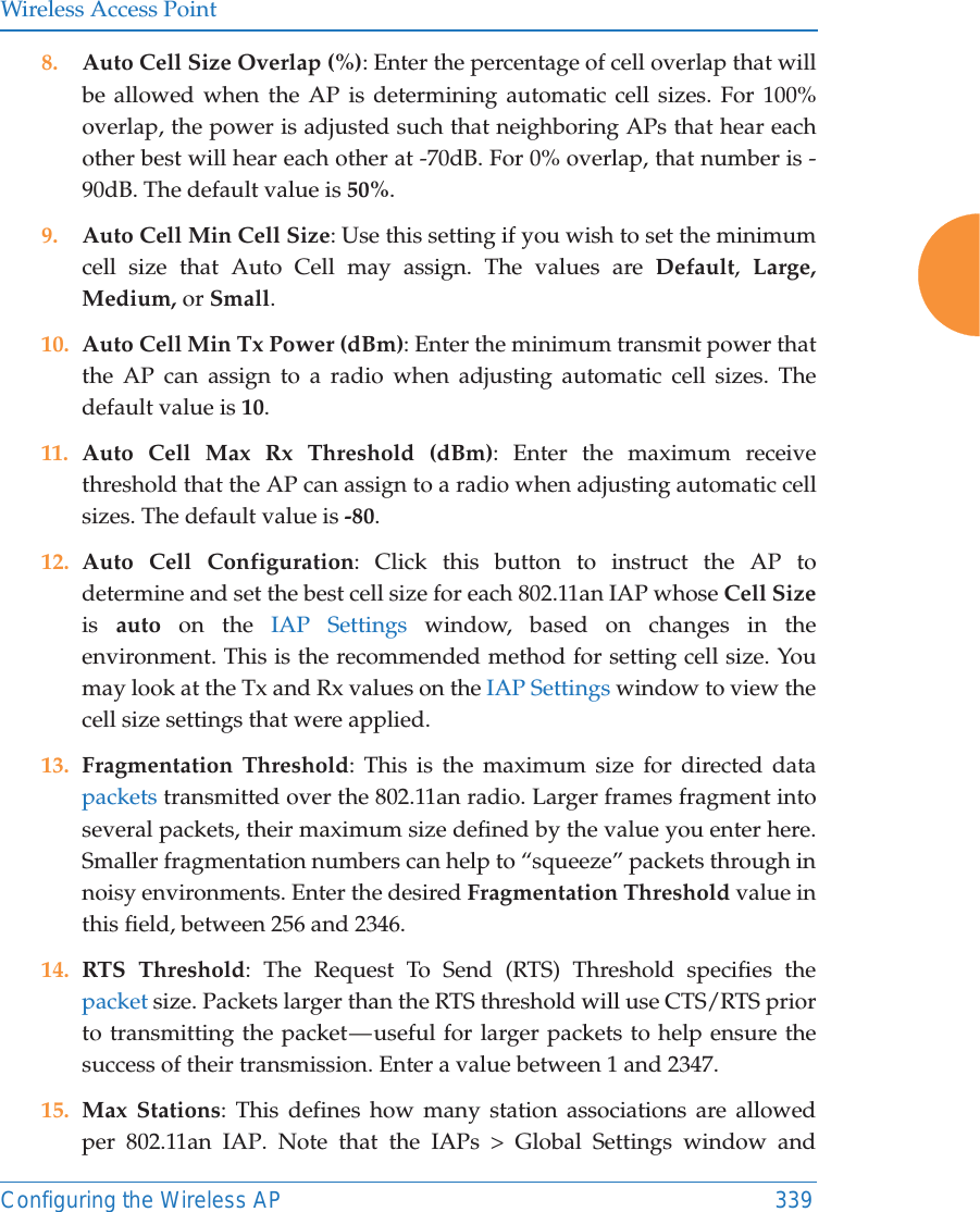 Wireless Access PointConfiguring the Wireless AP 3398. Auto Cell Size Overlap (%): Enter the percentage of cell overlap that will be allowed when the AP is determining automatic cell sizes. For 100% overlap, the power is adjusted such that neighboring APs that hear each other best will hear each other at -70dB. For 0% overlap, that number is -90dB. The default value is 50%.9. Auto Cell Min Cell Size: Use this setting if you wish to set the minimum cell size that Auto Cell may assign. The values are Default,  Large, Medium, or Small.10. Auto Cell Min Tx Power (dBm): Enter the minimum transmit power that the AP can assign to a radio when adjusting automatic cell sizes. The default value is 10. 11. Auto Cell Max Rx Threshold (dBm): Enter the maximum receive threshold that the AP can assign to a radio when adjusting automatic cell sizes. The default value is -80. 12. Auto Cell Configuration: Click this button to instruct the AP to determine and set the best cell size for each 802.11an IAP whose Cell Sizeis  auto on the IAP Settings window, based on changes in the environment. This is the recommended method for setting cell size. You may look at the Tx and Rx values on the IAP Settings window to view the cell size settings that were applied. 13. Fragmentation Threshold: This is the maximum size for directed data packets transmitted over the 802.11an radio. Larger frames fragment into several packets, their maximum size defined by the value you enter here. Smaller fragmentation numbers can help to “squeeze” packets through in noisy environments. Enter the desired Fragmentation Threshold value in this field, between 256 and 2346.14. RTS Threshold: The Request To Send (RTS) Threshold specifies the packet size. Packets larger than the RTS threshold will use CTS/RTS prior to transmitting the packet — useful for larger packets to help ensure the success of their transmission. Enter a value between 1 and 2347.15. Max Stations: This defines how many station associations are allowed per 802.11an IAP. Note that the IAPs &gt; Global Settings window and 