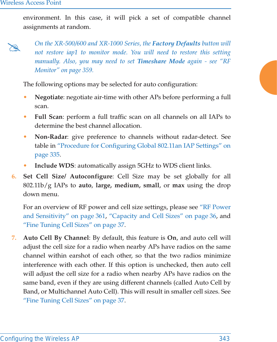 Wireless Access PointConfiguring the Wireless AP 343environment. In this case, it will pick a set of compatible channel assignments at random. The following options may be selected for auto configuration: •Negotiate: negotiate air-time with other APs before performing a full scan.•Full Scan: perform a full traffic scan on all channels on all IAPs to determine the best channel allocation.•Non-Radar: give preference to channels without radar-detect. See table in “Procedure for Configuring Global 802.11an IAP Settings” on page 335.•Include WDS: automatically assign 5GHz to WDS client links.6. Set Cell Size/ Autoconfigure: Cell Size may be set globally for all 802.11b/g IAPs to auto,  large, medium, small, or max using the drop down menu. For an overview of RF power and cell size settings, please see “RF Power and Sensitivity” on page 361, “Capacity and Cell Sizes” on page 36, and “Fine Tuning Cell Sizes” on page 37. 7. Auto Cell By Channel: By default, this feature is On, and auto cell will adjust the cell size for a radio when nearby APs have radios on the same channel within earshot of each other, so that the two radios minimize interference with each other. If this option is unchecked, then auto cell will adjust the cell size for a radio when nearby APs have radios on the same band, even if they are using different channels (called Auto Cell by Band, or Multichannel Auto Cell). This will result in smaller cell sizes. See “Fine Tuning Cell Sizes” on page 37. #On the XR-500/600 and XR-1000 Series, the Factory Defaults button will not restore iap1 to monitor mode. You will need to restore this setting manually. Also, you may need to set Timeshare Mode again - see “RF Monitor” on page 359. 
