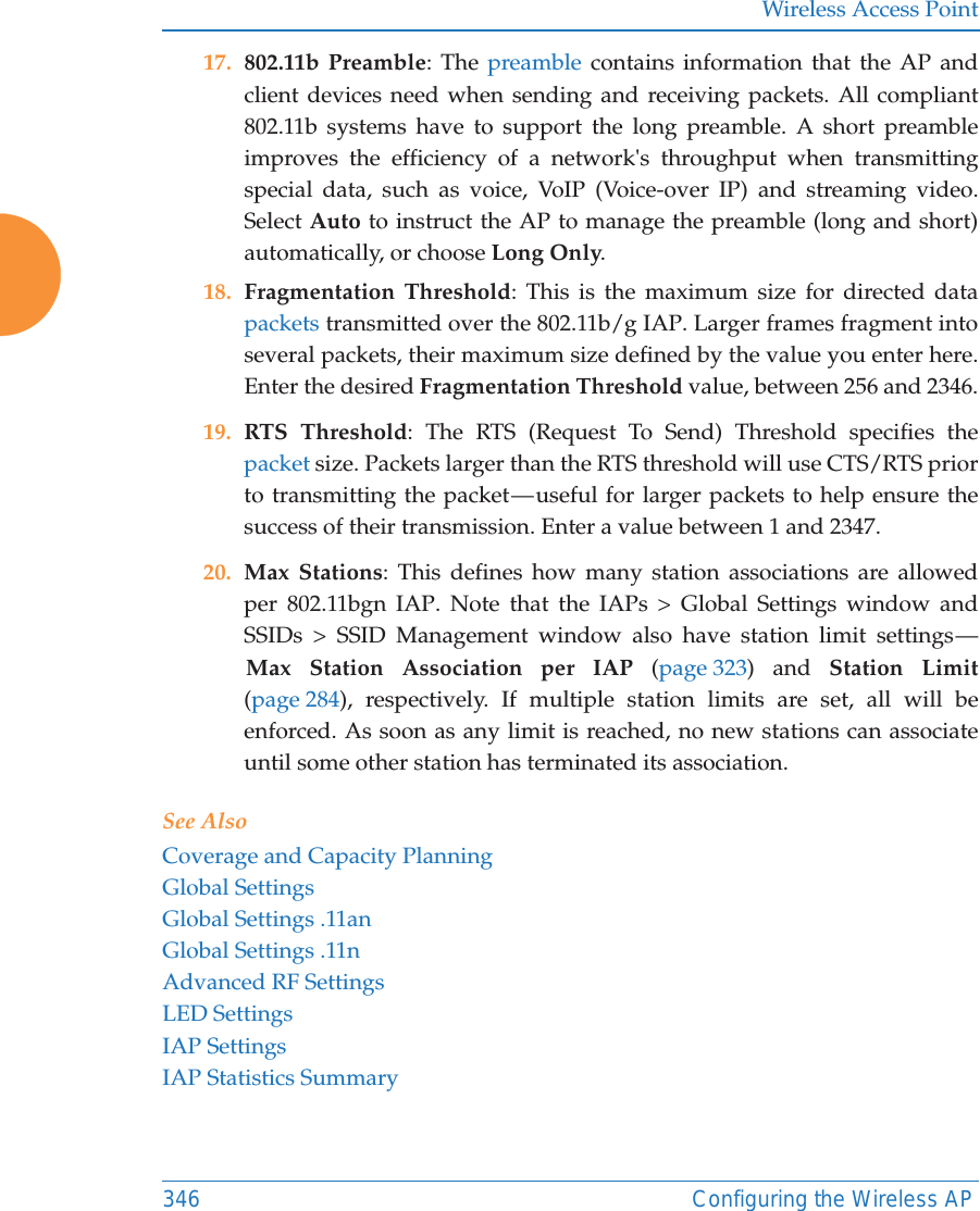 Wireless Access Point346 Configuring the Wireless AP17. 802.11b Preamble: The preamble contains information that the AP and client devices need when sending and receiving packets. All compliant 802.11b systems have to support the long preamble. A short preamble improves the efficiency of a network&apos;s throughput when transmitting special data, such as voice, VoIP (Voice-over IP) and streaming video. Select Auto to instruct the AP to manage the preamble (long and short) automatically, or choose Long Only.18. Fragmentation Threshold: This is the maximum size for directed data packets transmitted over the 802.11b/g IAP. Larger frames fragment into several packets, their maximum size defined by the value you enter here. Enter the desired Fragmentation Threshold value, between 256 and 2346.19. RTS Threshold: The RTS (Request To Send) Threshold specifies the packet size. Packets larger than the RTS threshold will use CTS/RTS prior to transmitting the packet — useful for larger packets to help ensure the success of their transmission. Enter a value between 1 and 2347.20. Max Stations: This defines how many station associations are allowed per 802.11bgn IAP. Note that the IAPs &gt; Global Settings window and SSIDs &gt; SSID Management window also have station limit settings — Max Station Association per IAP (page 323) and Station Limit(page 284), respectively. If multiple station limits are set, all will be enforced. As soon as any limit is reached, no new stations can associate until some other station has terminated its association. See AlsoCoverage and Capacity PlanningGlobal SettingsGlobal Settings .11anGlobal Settings .11nAdvanced RF SettingsLED SettingsIAP SettingsIAP Statistics Summary