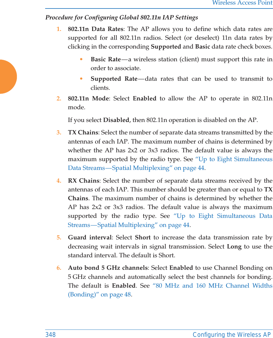 Wireless Access Point348 Configuring the Wireless APProcedure for Configuring Global 802.11n IAP Settings1. 802.11n Data Rates: The AP allows you to define which data rates are supported for all 802.11n radios. Select (or deselect) 11n data rates by clicking in the corresponding Supported and Basic data rate check boxes.•Basic Rate — a wireless station (client) must support this rate in order to associate.•Supported Rate — data rates that can be used to transmit to clients.2. 802.11n Mode: Select Enabled to allow the AP to operate in 802.11n mode. If you select Disabled, then 802.11n operation is disabled on the AP. 3. TX Chains: Select the number of separate data streams transmitted by the antennas of each IAP. The maximum number of chains is determined by whether the AP has 2x2 or 3x3 radios. The default value is always the maximum supported by the radio type. See “Up to Eight Simultaneous Data Streams — Spatial Multiplexing” on page 44.4. RX Chains: Select the number of separate data streams received by the antennas of each IAP. This number should be greater than or equal to TX Chains. The maximum number of chains is determined by whether the AP has 2x2 or 3x3 radios. The default value is always the maximum supported by the radio type. See “Up to Eight Simultaneous Data Streams — Spatial  Multiplexing”  on  page  44.5. Guard interval: Select Short to increase the data transmission rate by decreasing wait intervals in signal transmission. Select Long to use the standard interval. The default is Short. 6. Auto bond 5 GHz channels: Select Enabled to use Channel Bonding on 5 GHz channels and automatically select the best channels for bonding. The default is Enabled. See “80 MHz and 160 MHz Channel Widths (Bonding)” on page 48.