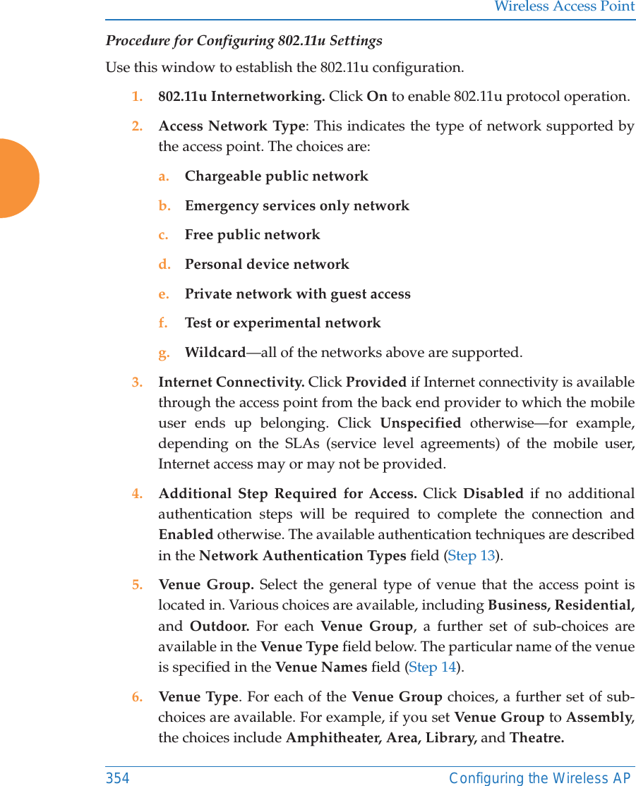 Wireless Access Point354 Configuring the Wireless APProcedure for Configuring 802.11u SettingsUse this window to establish the 802.11u configuration. 1. 802.11u Internetworking. Click On to enable 802.11u protocol operation.2. Access Network Type: This indicates the type of network supported by the access point. The choices are:a. Chargeable public networkb. Emergency services only networkc. Free public networkd. Personal device networke. Private network with guest accessf. Test or experimental networkg. Wildcard—all of the networks above are supported. 3. Internet Connectivity. Click Provided if Internet connectivity is available through the access point from the back end provider to which the mobile user ends up belonging. Click Unspecified otherwise—for example, depending on the SLAs (service level agreements) of the mobile user, Internet access may or may not be provided. 4. Additional Step Required for Access. Click Disabled if no additional authentication steps will be required to complete the connection and Enabled otherwise. The available authentication techniques are described in the Network Authentication Types field (Step 13).5. Venue Group. Select the general type of venue that the access point is located in. Various choices are available, including Business, Residential, and  Outdoor. For each Venu e Gr oup , a further set of sub-choices are available in the Venue Type  field below. The particular name of the venue is specified in the Venue Names field (Step 14).6. Venue Type. For each of the Venue Group choices, a further set of sub-choices are available. For example, if you set Venue Group to Assembly, the choices include Amphitheater, Area, Library, and Theatre.