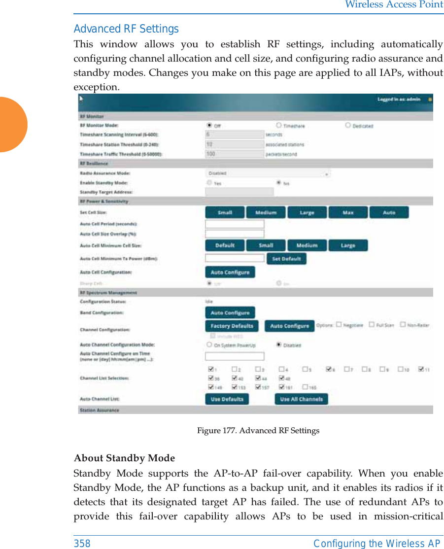 Wireless Access Point358 Configuring the Wireless APAdvanced RF SettingsThis window allows you to establish RF settings, including automatically configuring channel allocation and cell size, and configuring radio assurance and standby modes. Changes you make on this page are applied to all IAPs, without exception. Figure 177. Advanced RF Settings About Standby ModeStandby Mode supports the AP-to-AP fail-over capability. When you enable Standby Mode, the AP functions as a backup unit, and it enables its radios if it detects that its designated target AP has failed. The use of redundant APs to provide this fail-over capability allows APs to be used in mission-critical 