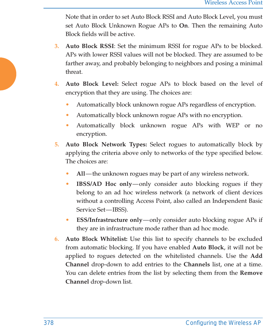 Wireless Access Point378 Configuring the Wireless APNote that in order to set Auto Block RSSI and Auto Block Level, you must set Auto Block Unknown Rogue APs to On. Then the remaining Auto Block fields will be active.3. Auto Block RSSI: Set the minimum RSSI for rogue APs to be blocked. APs with lower RSSI values will not be blocked. They are assumed to be farther away, and probably belonging to neighbors and posing a minimal threat. 4. Auto Block Level: Select rogue APs to block based on the level of encryption that they are using. The choices are: •Automatically block unknown rogue APs regardless of encryption.•Automatically block unknown rogue APs with no encryption.•Automatically block unknown rogue APs with WEP or no encryption.5. Auto Block Network Types: Select rogues to automatically block by applying the criteria above only to networks of the type specified below. The choices are: •All — the  unknown  rogues  may  be part of any wireless network.•IBSS/AD Hoc only — only consider auto blocking rogues if they belong to an ad hoc wireless network (a network of client devices without a controlling Access Point, also called an Independent Basic Service Set — IBSS).•ESS/Infrastructure only — only consider auto blocking rogue APs if they are in infrastructure mode rather than ad hoc mode.6. Auto Block Whitelist: Use this list to specify channels to be excluded from automatic blocking. If you have enabled Auto Block, it will not be applied to rogues detected on the whitelisted channels. Use the Add Channel drop-down to add entries to the Channels list, one at a time. You can delete entries from the list by selecting them from the Remove Channel drop-down list.