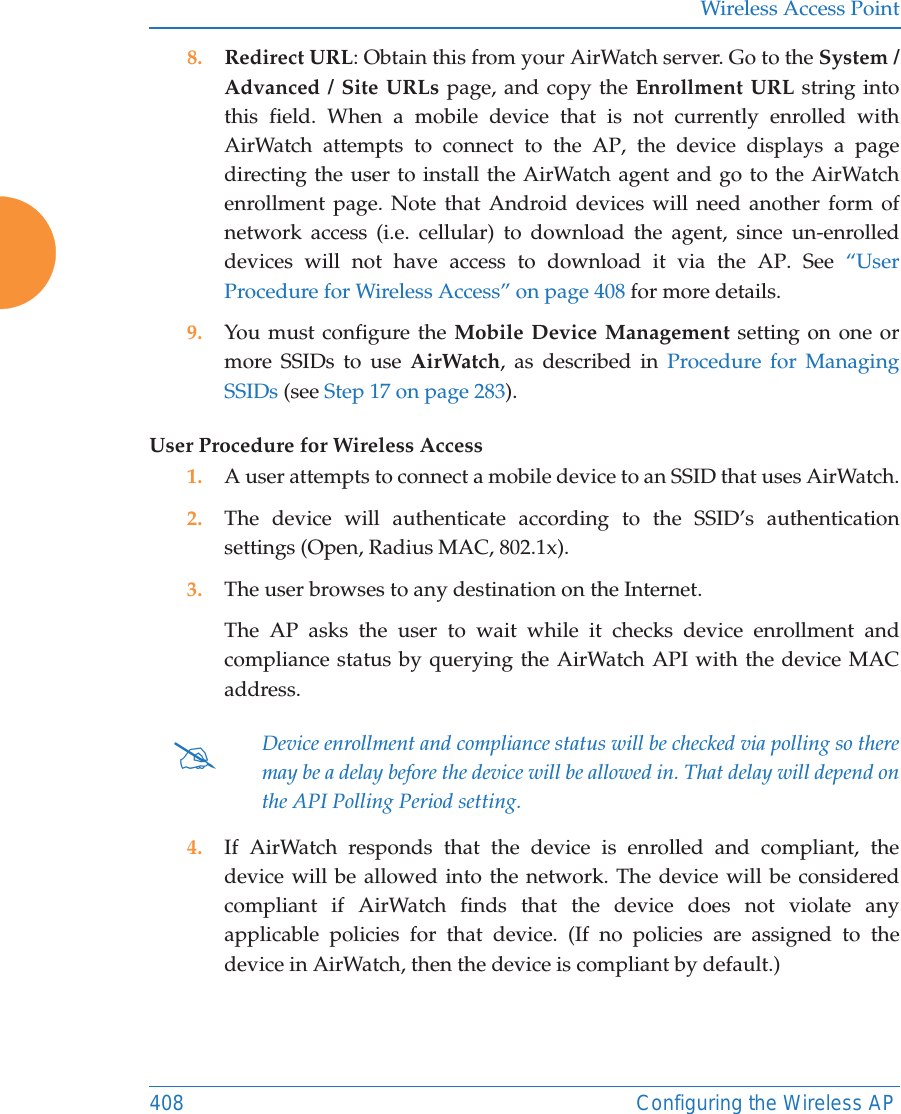 Wireless Access Point408 Configuring the Wireless AP8. Redirect URL: Obtain this from your AirWatch server. Go to the System / Advanced / Site URLs page, and copy the Enrollment URL string into this field. When a mobile device that is not currently enrolled with AirWatch attempts to connect to the AP, the device displays a page directing the user to install the AirWatch agent and go to the AirWatch enrollment page. Note that Android devices will need another form of network access (i.e. cellular) to download the agent, since un-enrolled devices will not have access to download it via the AP. See “User Procedure for Wireless Access” on page 408 for more details.9. You must configure the Mobile Device Management setting on one or more SSIDs to use AirWatch, as described in Procedure for Managing SSIDs (see Step 17 on page 283). User Procedure for Wireless Access1. A user attempts to connect a mobile device to an SSID that uses AirWatch.2. The device will authenticate according to the SSID’s authentication settings (Open, Radius MAC, 802.1x).3. The user browses to any destination on the Internet.The AP asks the user to wait while it checks device enrollment and compliance status by querying the AirWatch API with the device MAC address. 4. If AirWatch responds that the device is enrolled and compliant, the device will be allowed into the network. The device will be considered compliant if AirWatch finds that the device does not violate any applicable policies for that device. (If no policies are assigned to the device in AirWatch, then the device is compliant by default.)#Device enrollment and compliance status will be checked via polling so there may be a delay before the device will be allowed in. That delay will depend on the API Polling Period setting.