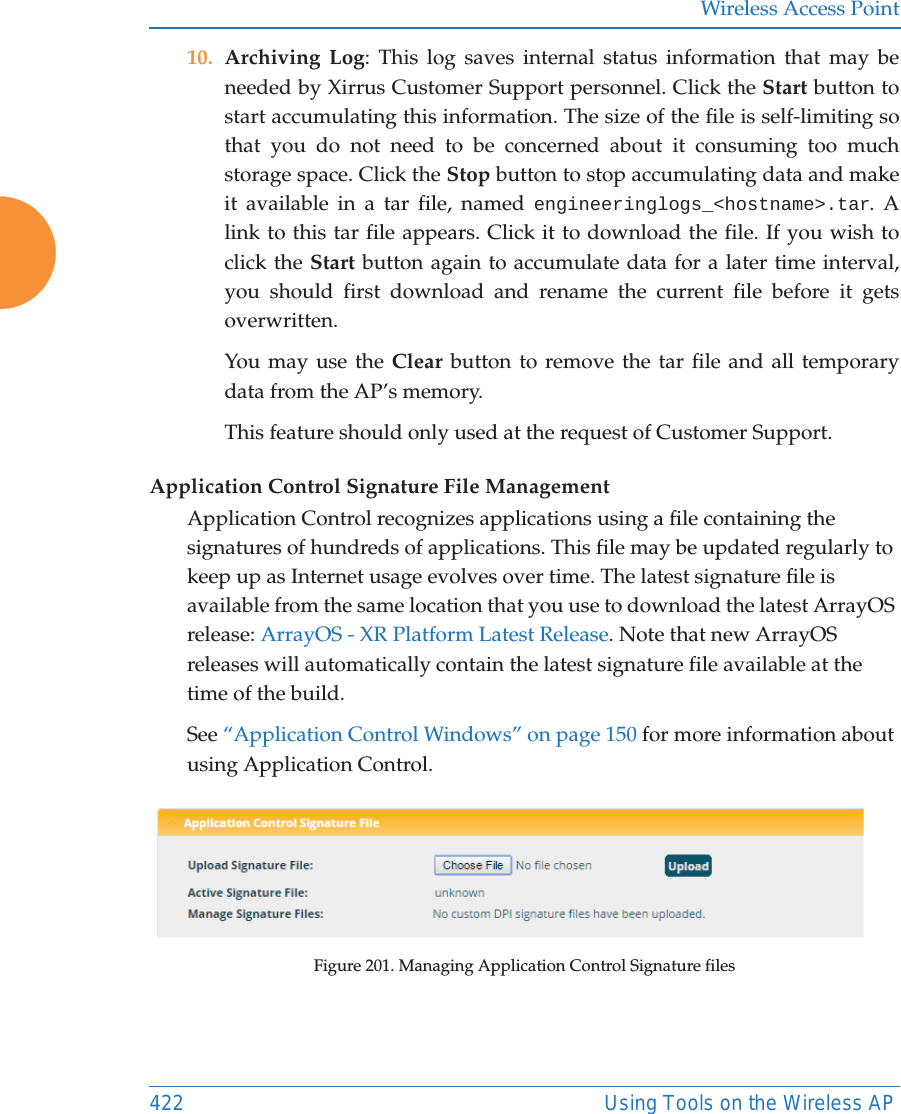 Wireless Access Point422 Using Tools on the Wireless AP10. Archiving Log: This log saves internal status information that may be needed by Xirrus Customer Support personnel. Click the Start button to start accumulating this information. The size of the file is self-limiting so that you do not need to be concerned about it consuming too much storage space. Click the Stop button to stop accumulating data and make it available in a tar file, named engineeringlogs_&lt;hostname&gt;.tar. A link to this tar file appears. Click it to download the file. If you wish to click the Start button again to accumulate data for a later time interval, you should first download and rename the current file before it gets overwritten.You may use the Clear button to remove the tar file and all temporary data from the AP’s memory. This feature should only used at the request of Customer Support. Application Control Signature File ManagementApplication Control recognizes applications using a file containing the signatures of hundreds of applications. This file may be updated regularly to keep up as Internet usage evolves over time. The latest signature file is available from the same location that you use to download the latest ArrayOS release: ArrayOS - XR Platform Latest Release. Note that new ArrayOS releases will automatically contain the latest signature file available at the time of the build. See “Application Control Windows” on page 150 for more information about using Application Control.Figure 201. Managing Application Control Signature files