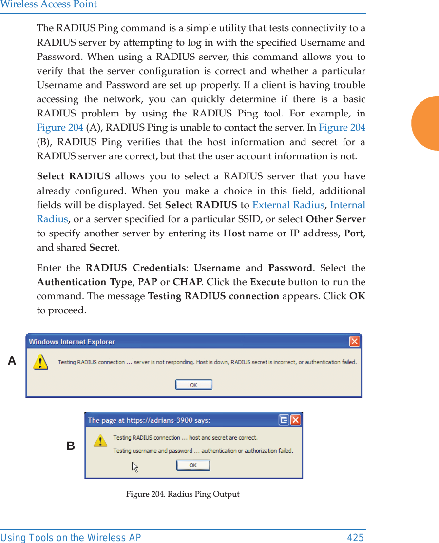 Wireless Access PointUsing Tools on the Wireless AP 425The RADIUS Ping command is a simple utility that tests connectivity to a RADIUS server by attempting to log in with the specified Username and Password. When using a RADIUS server, this command allows you to verify that the server configuration is correct and whether a particular Username and Password are set up properly. If a client is having trouble accessing the network, you can quickly determine if there is a basic RADIUS problem by using the RADIUS Ping tool. For example, in Figure 204 (A), RADIUS Ping is unable to contact the server. In Figure 204 (B), RADIUS Ping verifies that the host information and secret for a RADIUS server are correct, but that the user account information is not. Select RADIUS allows you to select a RADIUS server that you have already configured. When you make a choice in this field, additional fields will be displayed. Set Select RADIUS to External Radius, Internal Radius, or a server specified for a particular SSID, or select Other Serverto specify another server by entering its Host name or IP address, Port, and shared Secret. Enter the RADIUS Credentials:  Username and Password. Select the Authentication Type, PAP or CHAP. Click the Execute button to run the command. The message Testing RADIUS connection appears. Click OKto proceed. Figure 204. Radius Ping OutputAB