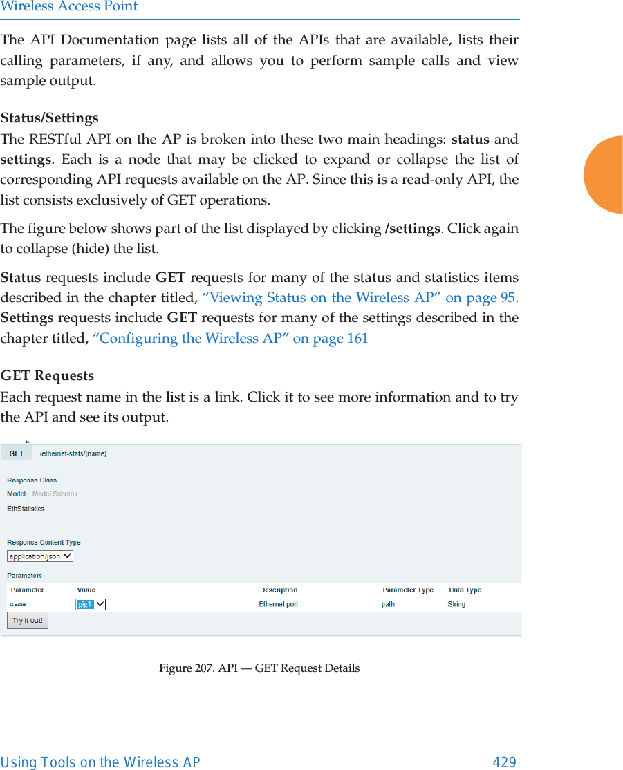 Wireless Access PointUsing Tools on the Wireless AP 429The API Documentation page lists all of the APIs that are available, lists their calling parameters, if any, and allows you to perform sample calls and view sample output. Status/SettingsThe RESTful API on the AP is broken into these two main headings: status and settings. Each is a node that may be clicked to expand or collapse the list of corresponding API requests available on the AP. Since this is a read-only API, the list consists exclusively of GET operations.The figure below shows part of the list displayed by clicking /settings. Click again to collapse (hide) the list.Status requests include GET requests for many of the status and statistics items described in the chapter titled, “Viewing Status on the Wireless AP” on page 95. Settings requests include GET requests for many of the settings described in the chapter titled, “Configuring the Wireless AP” on page 161GET RequestsEach request name in the list is a link. Click it to see more information and to try the API and see its output. heFigure 207. API — GET Request Details 