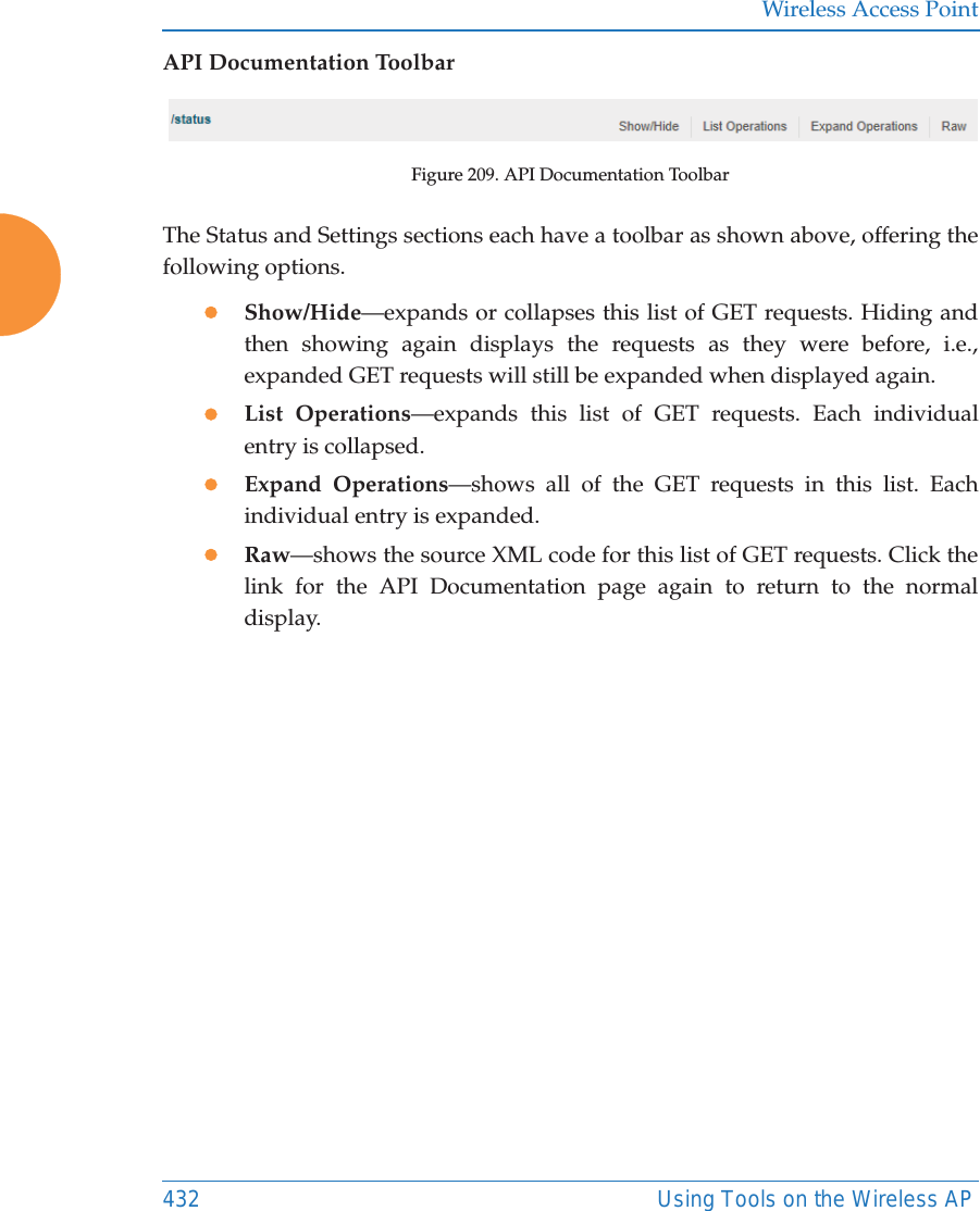 Wireless Access Point432 Using Tools on the Wireless APAPI Documentation ToolbarFigure 209. API Documentation ToolbarThe Status and Settings sections each have a toolbar as shown above, offering the following options.zShow/Hide—expands or collapses this list of GET requests. Hiding and then showing again displays the requests as they were before, i.e., expanded GET requests will still be expanded when displayed again. zList Operations—expands this list of GET requests. Each individual entry is collapsed.zExpand Operations—shows all of the GET requests in this list. Each individual entry is expanded.zRaw—shows the source XML code for this list of GET requests. Click the link for the API Documentation page again to return to the normal display. 
