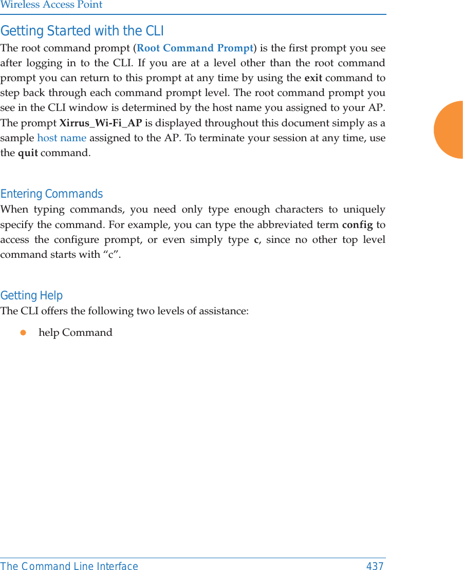 Wireless Access PointThe Command Line Interface 437Getting Started with the CLIThe root command prompt (Root Command Prompt) is the first prompt you see after logging in to the CLI. If you are at a level other than the root command prompt you can return to this prompt at any time by using the exit command to step back through each command prompt level. The root command prompt you see in the CLI window is determined by the host name you assigned to your AP. The prompt Xirrus_Wi-Fi_AP is displayed throughout this document simply as a sample host name assigned to the AP. To terminate your session at any time, use the quit command.Entering CommandsWhen typing commands, you need only type enough characters to uniquely specify the command. For example, you can type the abbreviated term config to access the configure prompt, or even simply type c, since no other top level command starts with “c”.Getting HelpThe CLI offers the following two levels of assistance:zhelp Command