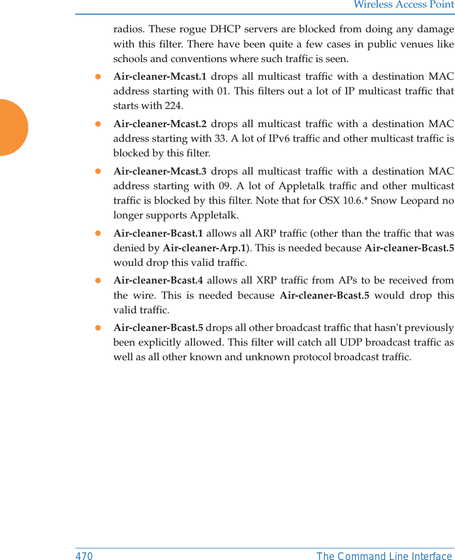 Wireless Access Point470 The Command Line Interfaceradios. These rogue DHCP servers are blocked from doing any damage with this filter. There have been quite a few cases in public venues like schools and conventions where such traffic is seen.zAir-cleaner-Mcast.1  drops all multicast traffic with a destination MAC address starting with 01. This filters out a lot of IP multicast traffic that starts with 224.zAir-cleaner-Mcast.2  drops all multicast traffic with a destination MAC address starting with 33. A lot of IPv6 traffic and other multicast traffic is blocked by this filter.zAir-cleaner-Mcast.3  drops all multicast traffic with a destination MAC address starting with 09. A lot of Appletalk traffic and other multicast traffic is blocked by this filter. Note that for OSX 10.6.* Snow Leopard no longer supports Appletalk.zAir-cleaner-Bcast.1 allows all ARP traffic (other than the traffic that was denied by Air-cleaner-Arp.1). This is needed because Air-cleaner-Bcast.5would drop this valid traffic. zAir-cleaner-Bcast.4  allows all XRP traffic from APs to be received from the wire. This is needed because Air-cleaner-Bcast.5 would drop this valid traffic. zAir-cleaner-Bcast.5 drops all other broadcast traffic that hasn&apos;t previously been explicitly allowed. This filter will catch all UDP broadcast traffic as well as all other known and unknown protocol broadcast traffic.