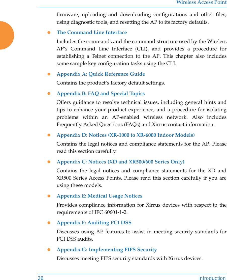 Wireless Access Point26 Introductionfirmware, uploading and downloading configurations and other files, using diagnostic tools, and resetting the AP to its factory defaults.zThe Command Line InterfaceIncludes the commands and the command structure used by the Wireless AP’s Command Line Interface (CLI), and provides a procedure for establishing a Telnet connection to the AP. This chapter also includes some sample key configuration tasks using the CLI.zAppendix A: Quick Reference Guide Contains the product’s factory default settings.zAppendix B: FAQ and Special TopicsOffers guidance to resolve technical issues, including general hints and tips to enhance your product experience, and a procedure for isolating problems within an AP-enabled wireless network. Also includes Frequently Asked Questions (FAQs) and Xirrus contact information.zAppendix D: Notices (XR-1000 to XR-6000 Indoor Models)Contains the legal notices and compliance statements for the AP. Please read this section carefully. zAppendix C: Notices (XD and XR500/600 Series Only)Contains the legal notices and compliance statements for the XD and XR500 Series Access Points. Please read this section carefully if you are using these models. zAppendix E: Medical Usage NoticesProvides compliance information for Xirrus devices with respect to the requirements of IEC 60601-1-2. zAppendix F: Auditing PCI DSSDiscusses using AP features to assist in meeting security standards for PCI DSS audits. zAppendix G: Implementing FIPS SecurityDiscusses meeting FIPS security standards with Xirrus devices. 