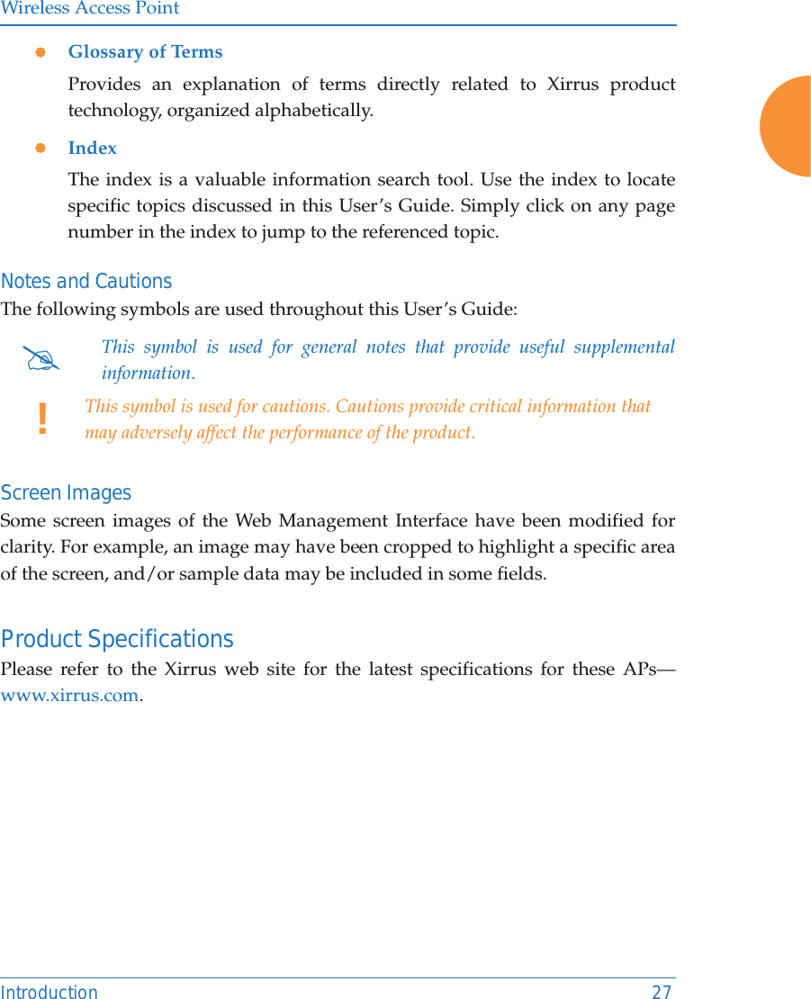 Wireless Access PointIntroduction 27zGlossary of TermsProvides an explanation of terms directly related to Xirrus product technology, organized alphabetically.zIndexThe index is a valuable information search tool. Use the index to locate specific topics discussed in this User’s Guide. Simply click on any page number in the index to jump to the referenced topic.Notes and CautionsThe following symbols are used throughout this User’s Guide: Screen ImagesSome screen images of the Web Management Interface have been modified for clarity. For example, an image may have been cropped to highlight a specific area of the screen, and/or sample data may be included in some fields.Product SpecificationsPlease refer to the Xirrus web site for the latest specifications for these APs—www.xirrus.com. #This symbol is used for general notes that provide useful supplemental information.!This symbol is used for cautions. Cautions provide critical information that may adversely affect the performance of the product.