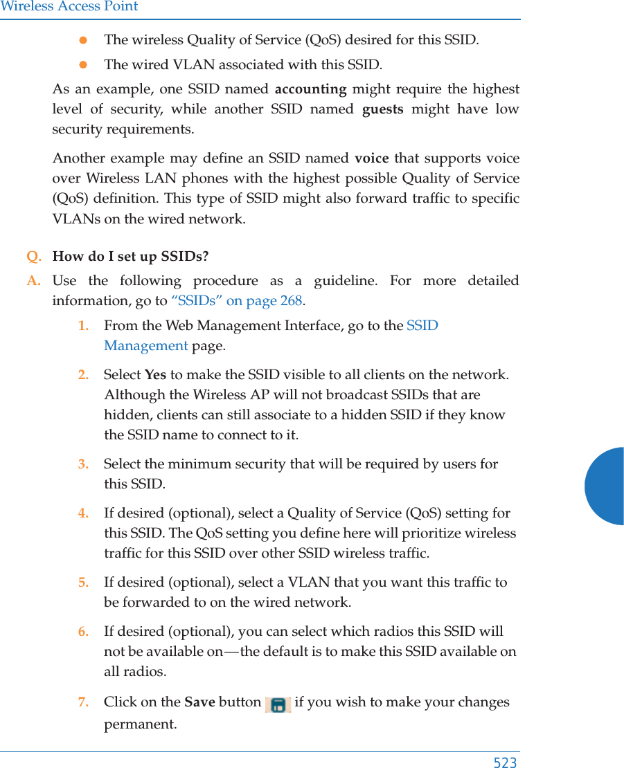 Wireless Access Point523zThe wireless Quality of Service (QoS) desired for this SSID.zThe wired VLAN associated with this SSID.As an example, one SSID named accounting might require the highest level of security, while another SSID named guests might have low security requirements.Another example may define an SSID named voice that supports voice over Wireless LAN phones with the highest possible Quality of Service (QoS) definition. This type of SSID might also forward traffic to specific VLANs on the wired network.Q. How do I set up SSIDs?A. Use the following procedure as a guideline. For more detailed information, go to “SSIDs” on page 268.1. From the Web Management Interface, go to the SSID Management page.2. Select Yes to make the SSID visible to all clients on the network. Although the Wireless AP will not broadcast SSIDs that are hidden, clients can still associate to a hidden SSID if they know the SSID name to connect to it.3. Select the minimum security that will be required by users for this SSID.4. If desired (optional), select a Quality of Service (QoS) setting for this SSID. The QoS setting you define here will prioritize wireless traffic for this SSID over other SSID wireless traffic.5. If desired (optional), select a VLAN that you want this traffic to be forwarded to on the wired network.6. If desired (optional), you can select which radios this SSID will not be available on — the default is to make this SSID available on all radios.7. Click on the Save button   if you wish to make your changes permanent.