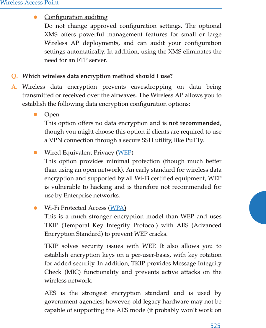 Wireless Access Point525zConfiguration auditingDo not change approved configuration settings. The optional XMS offers powerful management features for small or large Wireless AP deployments, and can audit your configuration settings automatically. In addition, using the XMS eliminates the need for an FTP server.Q. Which wireless data encryption method should I use?A. Wireless data encryption prevents eavesdropping on data being transmitted or received over the airwaves. The Wireless AP allows you to establish the following data encryption configuration options:zOpenThis option offers no data encryption and is not recommended, though you might choose this option if clients are required to use a VPN connection through a secure SSH utility, like PuTTy.zWired Equivalent Privacy (WEP)This option provides minimal protection (though much better than using an open network). An early standard for wireless data encryption and supported by all Wi-Fi certified equipment, WEP is vulnerable to hacking and is therefore not recommended for use by Enterprise networks.zWi-Fi Protected Access (WPA)This is a much stronger encryption model than WEP and uses TKIP (Temporal Key Integrity Protocol) with AES (Advanced Encryption Standard) to prevent WEP cracks.TKIP solves security issues with WEP. It also allows you to establish encryption keys on a per-user-basis, with key rotation for added security. In addition, TKIP provides Message Integrity Check (MIC) functionality and prevents active attacks on the wireless network.AES is the strongest encryption standard and is used by government agencies; however, old legacy hardware may not be capable of supporting the AES mode (it probably won’t work on 