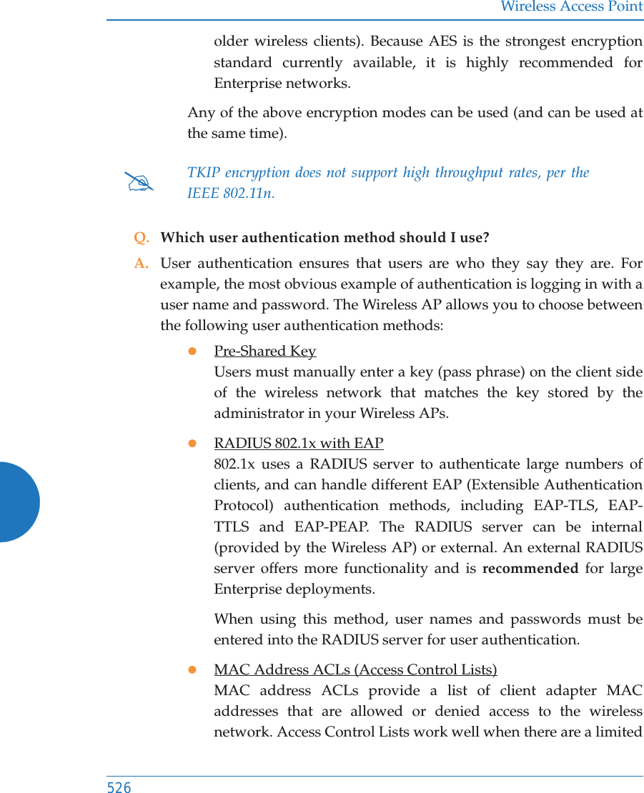 Wireless Access Point526older wireless clients). Because AES is the strongest encryption standard currently available, it is highly recommended for Enterprise networks.Any of the above encryption modes can be used (and can be used at the same time). Q. Which user authentication method should I use?A. User authentication ensures that users are who they say they are. For example, the most obvious example of authentication is logging in with a user name and password. The Wireless AP allows you to choose between the following user authentication methods:zPre-Shared KeyUsers must manually enter a key (pass phrase) on the client side of the wireless network that matches the key stored by the administrator in your Wireless APs.zRADIUS 802.1x with EAP802.1x uses a RADIUS server to authenticate large numbers of clients, and can handle different EAP (Extensible Authentication Protocol) authentication methods, including EAP-TLS, EAP-TTLS and EAP-PEAP. The RADIUS server can be internal (provided by the Wireless AP) or external. An external RADIUS server offers more functionality and is recommended for large Enterprise deployments.When using this method, user names and passwords must be entered into the RADIUS server for user authentication.zMAC Address ACLs (Access Control Lists)MAC address ACLs provide a list of client adapter MAC addresses that are allowed or denied access to the wireless network. Access Control Lists work well when there are a limited #TKIP encryption does not support high throughput rates, per the IEEE 802.11n. 