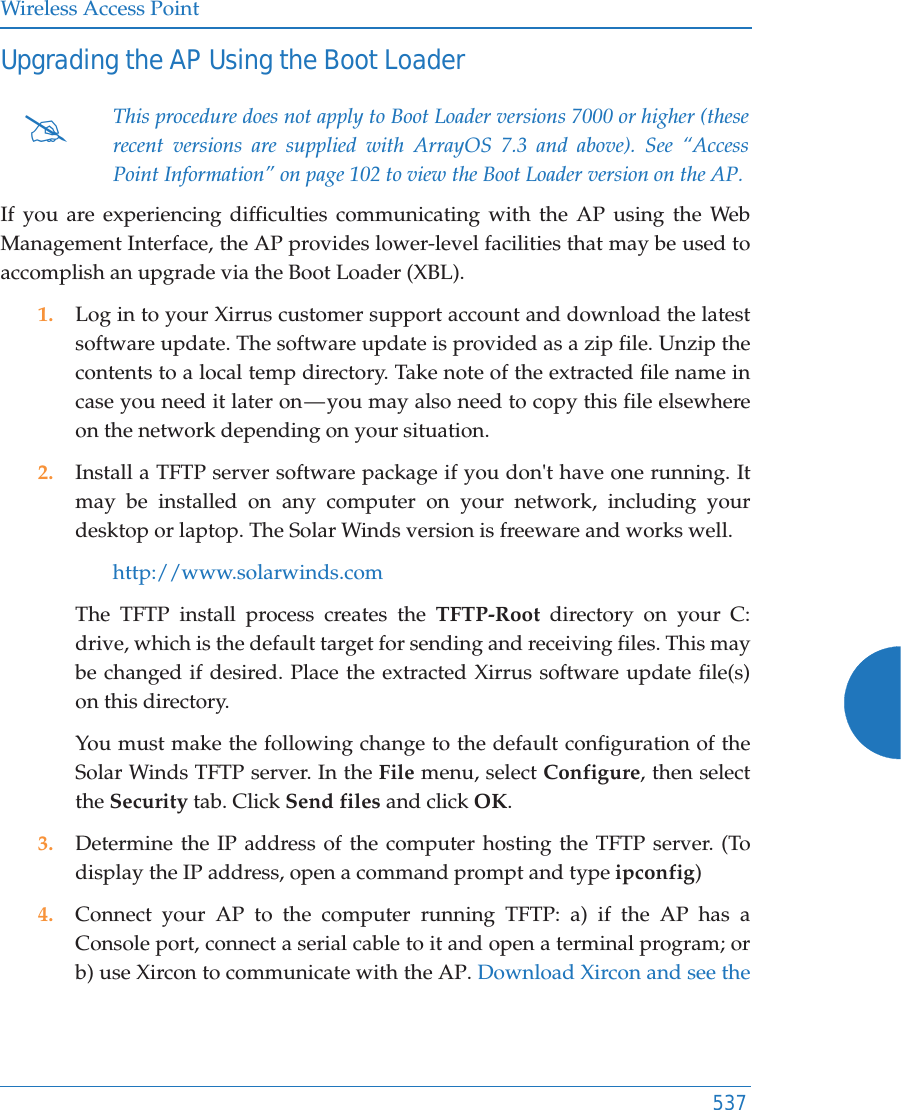 Wireless Access Point537Upgrading the AP Using the Boot LoaderIf you are experiencing difficulties communicating with the AP using the Web Management Interface, the AP provides lower-level facilities that may be used to accomplish an upgrade via the Boot Loader (XBL).1. Log in to your Xirrus customer support account and download the latest software update. The software update is provided as a zip file. Unzip the contents to a local temp directory. Take note of the extracted file name in case you need it later on — you may also need to copy this file elsewhere on the network depending on your situation.2. Install a TFTP server software package if you don&apos;t have one running. It may be installed on any computer on your network, including your desktop or laptop. The Solar Winds version is freeware and works well. http://www.solarwinds.comThe TFTP install process creates the TFTP-Root directory on your C: drive, which is the default target for sending and receiving files. This may be changed if desired. Place the extracted Xirrus software update file(s)on this directory. You must make the following change to the default configuration of the Solar Winds TFTP server. In the File menu, select Configure, then select the Security tab. Click Send files and click OK.3. Determine the IP address of the computer hosting the TFTP server. (To display the IP address, open a command prompt and type ipconfig)4. Connect your AP to the computer running TFTP: a) if the AP has a Console port, connect a serial cable to it and open a terminal program; or b) use Xircon to communicate with the AP. Download Xircon and see the #This procedure does not apply to Boot Loader versions 7000 or higher (these recent versions are supplied with ArrayOS 7.3 and above). See “Access Point Information” on page 102 to view the Boot Loader version on the AP. 