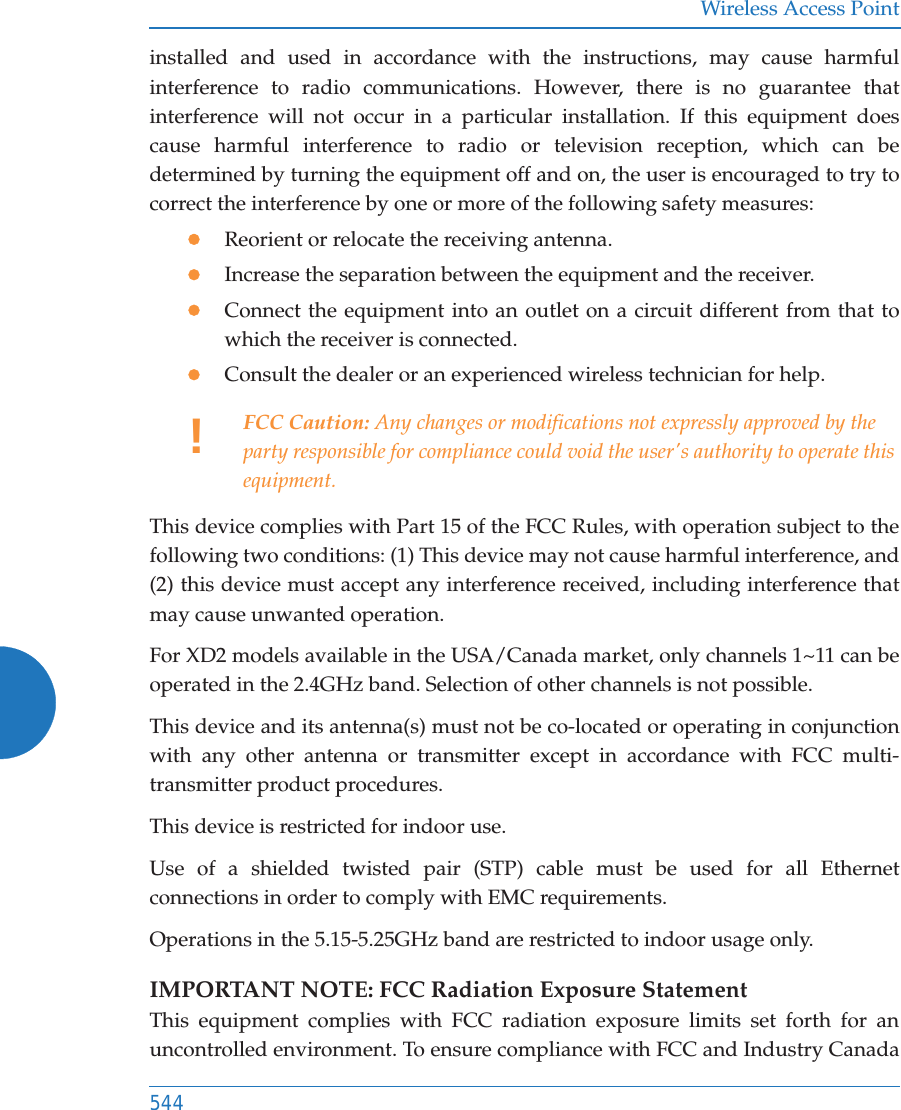 Wireless Access Point544installed and used in accordance with the instructions, may cause harmful interference to radio communications. However, there is no guarantee that interference will not occur in a particular installation. If this equipment does cause harmful interference to radio or television reception, which can be determined by turning the equipment off and on, the user is encouraged to try to correct the interference by one or more of the following safety measures:zReorient or relocate the receiving antenna.zIncrease the separation between the equipment and the receiver.zConnect the equipment into an outlet on a circuit different from that to which the receiver is connected.zConsult the dealer or an experienced wireless technician for help.This device complies with Part 15 of the FCC Rules, with operation subject to the following two conditions: (1) This device may not cause harmful interference, and (2) this device must accept any interference received, including interference that may cause unwanted operation.For XD2 models available in the USA/Canada market, only channels 1~11 can be operated in the 2.4GHz band. Selection of other channels is not possible.This device and its antenna(s) must not be co-located or operating in conjunction with any other antenna or transmitter except in accordance with FCC multi-transmitter product procedures.This device is restricted for indoor use.Use of a shielded twisted pair (STP) cable must be used for all Ethernet connections in order to comply with EMC requirements.Operations in the 5.15-5.25GHz band are restricted to indoor usage only. IMPORTANT NOTE: FCC Radiation Exposure StatementThis equipment complies with FCC radiation exposure limits set forth for an uncontrolled environment. To ensure compliance with FCC and Industry Canada !FCC Caution: Any changes or modifications not expressly approved by the party responsible for compliance could void the user&apos;s authority to operate this equipment.