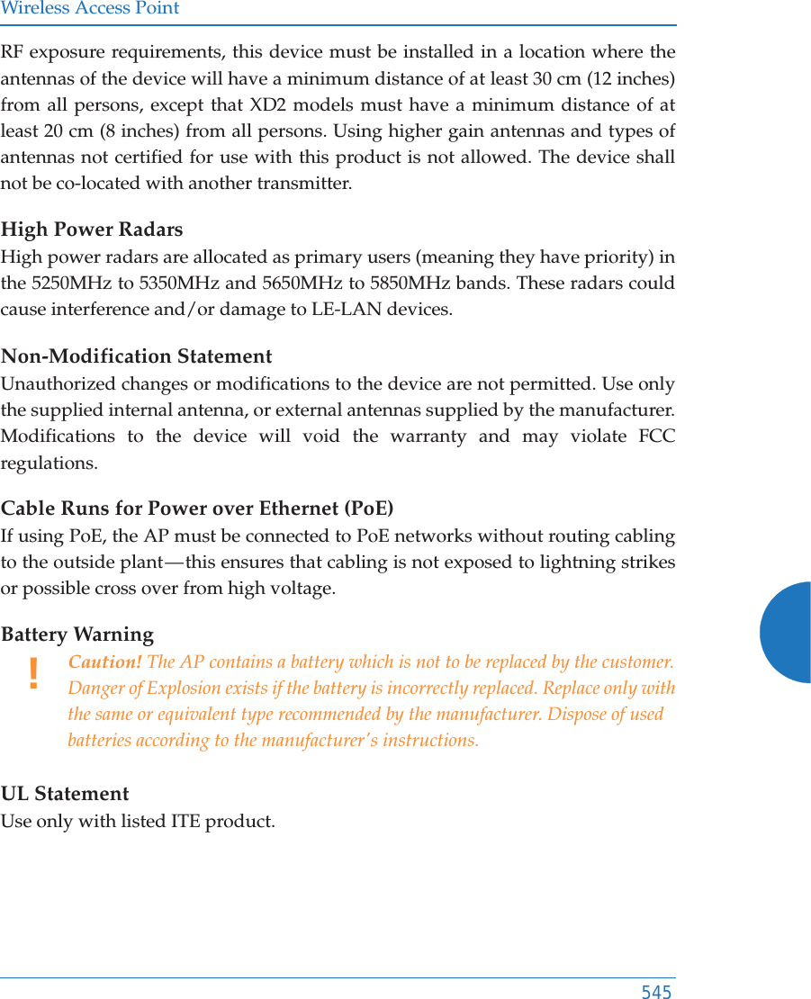 Wireless Access Point545RF exposure requirements, this device must be installed in a location where the antennas of the device will have a minimum distance of at least 30 cm (12 inches) from all persons, except that XD2 models must have a minimum distance of at least 20 cm (8 inches) from all persons. Using higher gain antennas and types of antennas not certified for use with this product is not allowed. The device shall not be co-located with another transmitter.High Power RadarsHigh power radars are allocated as primary users (meaning they have priority) in the 5250MHz to 5350MHz and 5650MHz to 5850MHz bands. These radars could cause interference and/or damage to LE-LAN devices.Non-Modification StatementUnauthorized changes or modifications to the device are not permitted. Use only the supplied internal antenna, or external antennas supplied by the manufacturer. Modifications to the device will void the warranty and may violate FCC regulations. Cable Runs for Power over Ethernet (PoE)If using PoE, the AP must be connected to PoE networks without routing cabling to the outside plant — this ensures that cabling is not exposed to lightning strikes or possible cross over from high voltage.Battery Warning UL StatementUse only with listed ITE product.!Caution! The AP contains a battery which is not to be replaced by the customer. Danger of Explosion exists if the battery is incorrectly replaced. Replace only with the same or equivalent type recommended by the manufacturer. Dispose of used batteries according to the manufacturer&apos;s instructions.