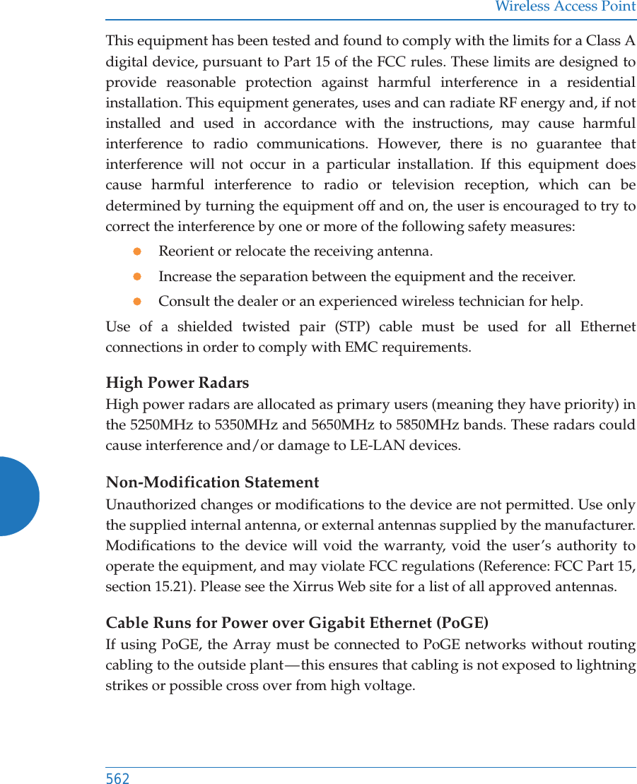 Wireless Access Point562This equipment has been tested and found to comply with the limits for a Class A digital device, pursuant to Part 15 of the FCC rules. These limits are designed to provide reasonable protection against harmful interference in a residential installation. This equipment generates, uses and can radiate RF energy and, if not installed and used in accordance with the instructions, may cause harmful interference to radio communications. However, there is no guarantee that interference will not occur in a particular installation. If this equipment does cause harmful interference to radio or television reception, which can be determined by turning the equipment off and on, the user is encouraged to try to correct the interference by one or more of the following safety measures:zReorient or relocate the receiving antenna.zIncrease the separation between the equipment and the receiver.zConsult the dealer or an experienced wireless technician for help.Use of a shielded twisted pair (STP) cable must be used for all Ethernet connections in order to comply with EMC requirements.High Power RadarsHigh power radars are allocated as primary users (meaning they have priority) in the 5250MHz to 5350MHz and 5650MHz to 5850MHz bands. These radars could cause interference and/or damage to LE-LAN devices.Non-Modification StatementUnauthorized changes or modifications to the device are not permitted. Use only the supplied internal antenna, or external antennas supplied by the manufacturer. Modifications to the device will void the warranty, void the user’s authority to operate the equipment, and may violate FCC regulations (Reference: FCC Part 15, section 15.21). Please see the Xirrus Web site for a list of all approved antennas.Cable Runs for Power over Gigabit Ethernet (PoGE)If using PoGE, the Array must be connected to PoGE networks without routing cabling to the outside plant — this ensures that cabling is not exposed to lightning strikes or possible cross over from high voltage.