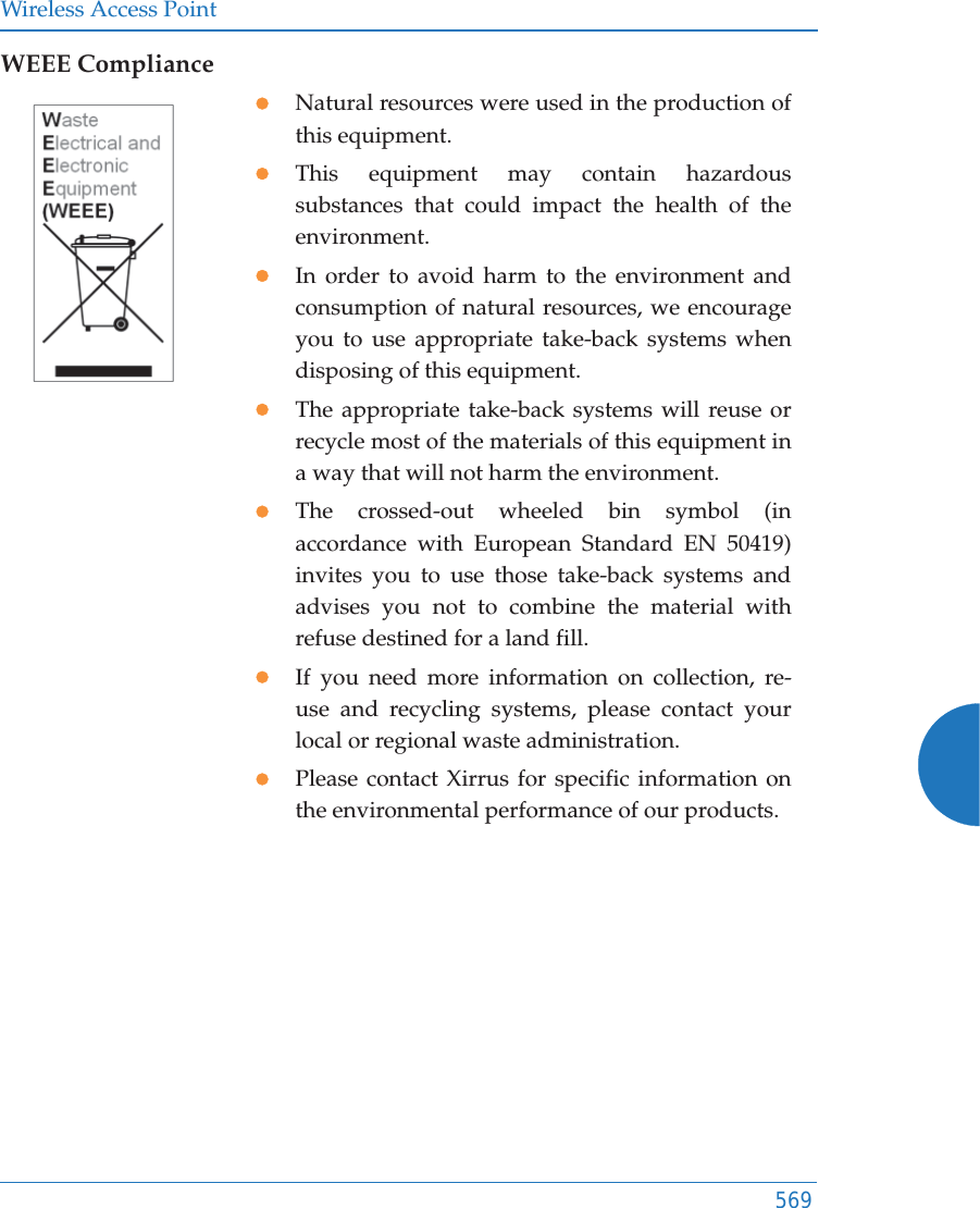 Wireless Access Point569WEEE CompliancezNatural resources were used in the production of this equipment.zThis equipment may contain hazardous substances that could impact the health of the environment.zIn order to avoid harm to the environment and consumption of natural resources, we encourage you to use appropriate take-back systems when disposing of this equipment.zThe appropriate take-back systems will reuse or recycle most of the materials of this equipment in a way that will not harm the environment.zThe crossed-out wheeled bin symbol (in accordance with European Standard EN 50419) invites you to use those take-back systems and advises you not to combine the material with refuse destined for a land fill.zIf you need more information on collection, re-use and recycling systems, please contact your local or regional waste administration.zPlease contact Xirrus for specific information on the environmental performance of our products.
