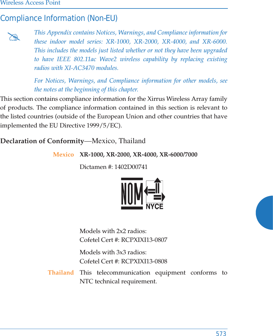 Wireless Access Point573Compliance Information (Non-EU)This section contains compliance information for the Xirrus Wireless Array family of products. The compliance information contained in this section is relevant to the listed countries (outside of the European Union and other countries that have implemented the EU Directive 1999/5/EC). Declaration of Conformity—Mexico, Thailand#This Appendix contains Notices, Warnings, and Compliance information for these indoor model series: XR-1000, XR-2000, XR-4000, and XR-6000. This includes the models just listed whether or not they have been upgraded to have IEEE 802.11ac Wave2 wireless capability by replacing existing radios with XI-AC3470 modules.For Notices, Warnings, and Compliance information for other models, see the notes at the beginning of this chapter. Mexico XR-1000, XR-2000, XR-4000, XR-6000/7000 Dictamen #: 1402D00741 Models with 2x2 radios: Cofetel Cert #: RCPXIXI13-0807Models with 3x3 radios: Cofetel Cert #: RCPXIXI13-0808Thailand This telecommunication equipment conforms to NTC technical requirement.