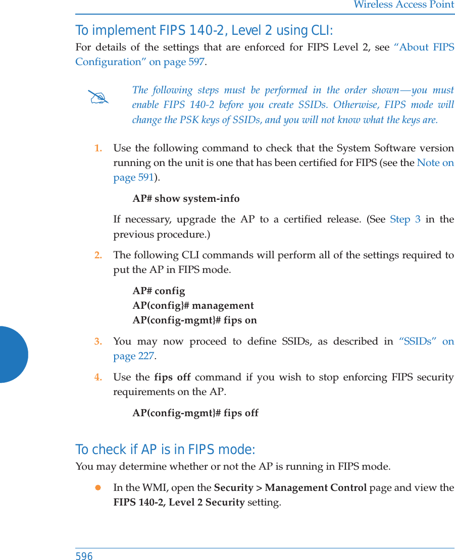 Wireless Access Point596To implement FIPS 140-2, Level 2 using CLI: For details of the settings that are enforced for FIPS Level 2, see “About FIPS Configuration” on page 597. 1. Use the following command to check that the System Software version running on the unit is one that has been certified for FIPS (see the Note on page 591). AP# show system-info If necessary, upgrade the AP to a certified release. (See Step 3 in the previous procedure.)2. The following CLI commands will perform all of the settings required to put the AP in FIPS mode. AP# configAP(config}# managementAP(config-mgmt}# fips on3. You may now proceed to define SSIDs, as described in “SSIDs” on page 227.4. Use the fips off command if you wish to stop enforcing FIPS security requirements on the AP. AP(config-mgmt}# fips off To check if AP is in FIPS mode: You may determine whether or not the AP is running in FIPS mode. zIn the WMI, open the Security &gt; Management Control page and view the FIPS 140-2, Level 2 Security setting.#The following steps must be performed in the order shown — you must enable FIPS 140-2 before you create SSIDs. Otherwise, FIPS mode will change the PSK keys of SSIDs, and you will not know what the keys are.