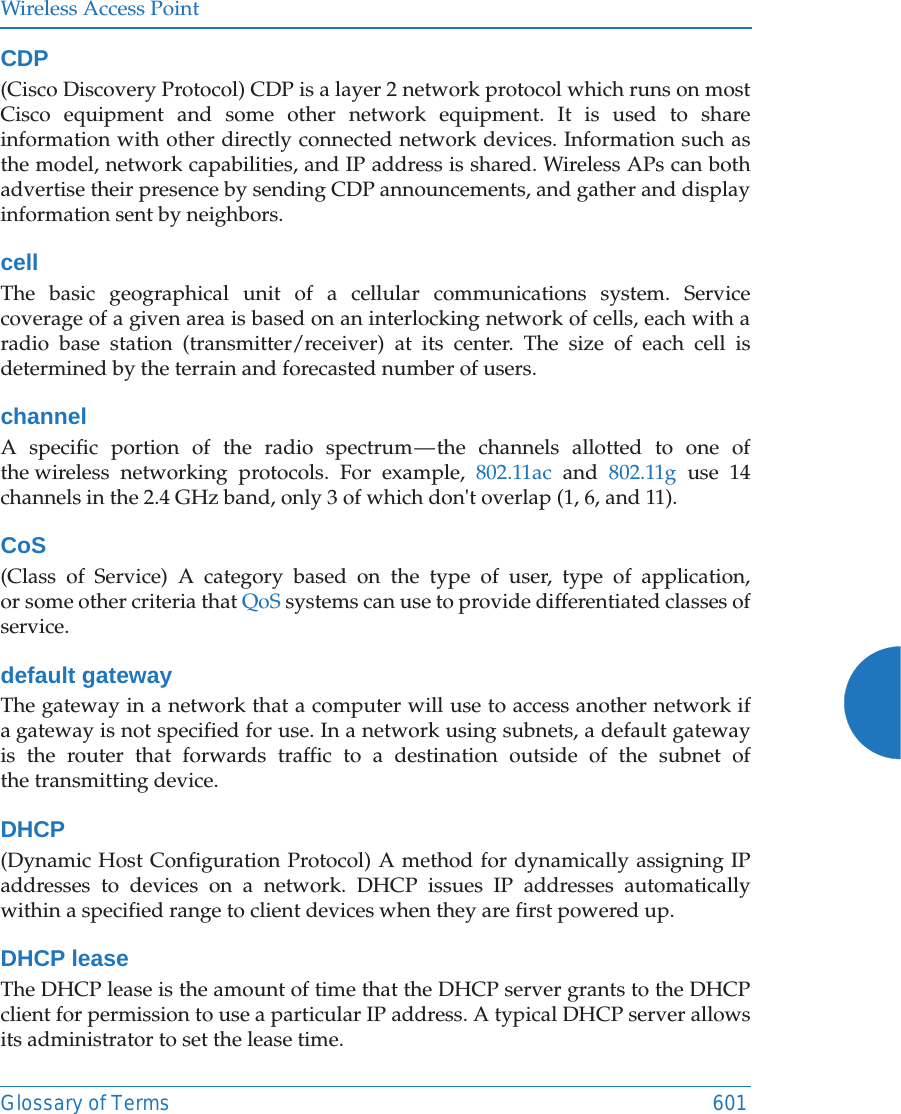 Wireless Access PointGlossary of Terms 601CDP(Cisco Discovery Protocol) CDP is a layer 2 network protocol which runs on most Cisco equipment and some other network equipment. It is used to share information with other directly connected network devices. Information such as the model, network capabilities, and IP address is shared. Wireless APs can both advertise their presence by sending CDP announcements, and gather and display information sent by neighbors.cellThe basic geographical unit of a cellular communications system. Service coverage of a given area is based on an interlocking network of cells, each with a radio base station (transmitter/receiver) at its center. The size of each cell is determined by the terrain and forecasted number of users.channelA specific portion of the radio spectrum — the channels allotted to one of the wireless networking protocols. For example, 802.11ac and 802.11g use 14 channels in the 2.4 GHz band, only 3 of which don&apos;t overlap (1, 6, and 11). CoS(Class of Service) A category based on the type of user, type of application, or some other criteria that QoS systems can use to provide differentiated classes of service.default gatewayThe gateway in a network that a computer will use to access another network if a gateway is not specified for use. In a network using subnets, a default gateway is the router that forwards traffic to a destination outside of the subnet of the transmitting device.DHCP(Dynamic Host Configuration Protocol) A method for dynamically assigning IP addresses to devices on a network. DHCP issues IP addresses automatically within a specified range to client devices when they are first powered up.DHCP leaseThe DHCP lease is the amount of time that the DHCP server grants to the DHCP client for permission to use a particular IP address. A typical DHCP server allows its administrator to set the lease time.