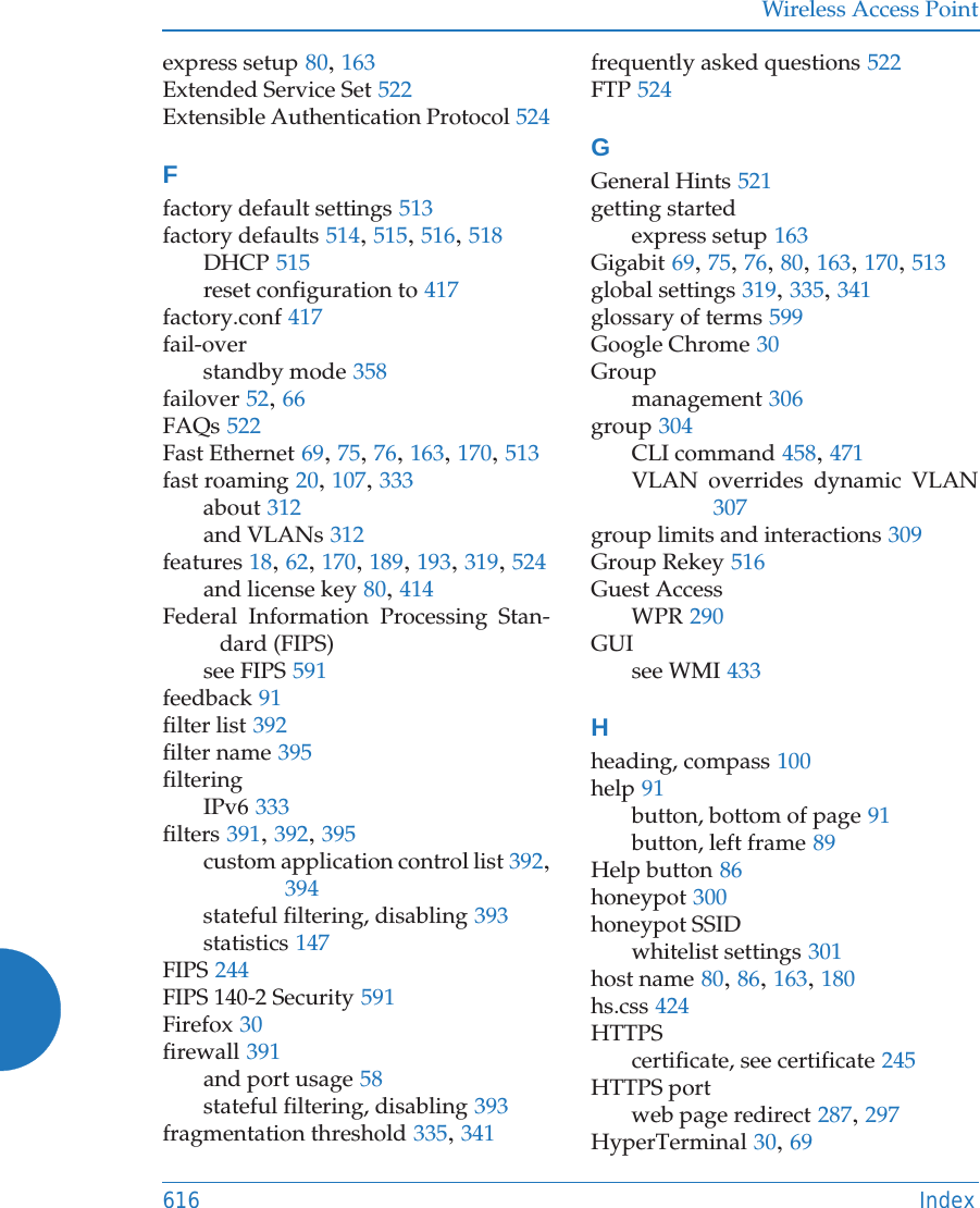 Wireless Access Point616 Indexexpress setup 80, 163Extended Service Set 522Extensible Authentication Protocol 524Ffactory default settings 513factory defaults 514, 515, 516, 518DHCP 515reset configuration to 417factory.conf 417fail-overstandby mode 358failover 52, 66FAQs 522Fast Ethernet 69, 75, 76, 163, 170, 513fast roaming 20, 107, 333about 312and VLANs 312features 18, 62, 170, 189, 193, 319, 524and license key 80, 414Federal Information Processing Stan-dard (FIPS)see FIPS 591feedback 91filter list 392filter name 395filteringIPv6 333filters 391, 392, 395custom application control list 392, 394stateful filtering, disabling 393statistics 147FIPS 244FIPS 140-2 Security 591Firefox 30firewall 391and port usage 58stateful filtering, disabling 393fragmentation threshold 335, 341frequently asked questions 522FTP 524GGeneral Hints 521getting startedexpress setup 163Gigabit 69, 75, 76, 80, 163, 170, 513global settings 319, 335, 341glossary of terms 599Google Chrome 30Groupmanagement 306group 304CLI command 458, 471VLAN overrides dynamic VLAN307group limits and interactions 309Group Rekey 516Guest AccessWPR 290GUIsee WMI 433Hheading, compass 100help 91button, bottom of page 91button, left frame 89Help button 86honeypot 300honeypot SSIDwhitelist settings 301host name 80, 86, 163, 180hs.css 424HTTPScertificate, see certificate 245HTTPS portweb page redirect 287, 297HyperTerminal 30, 69