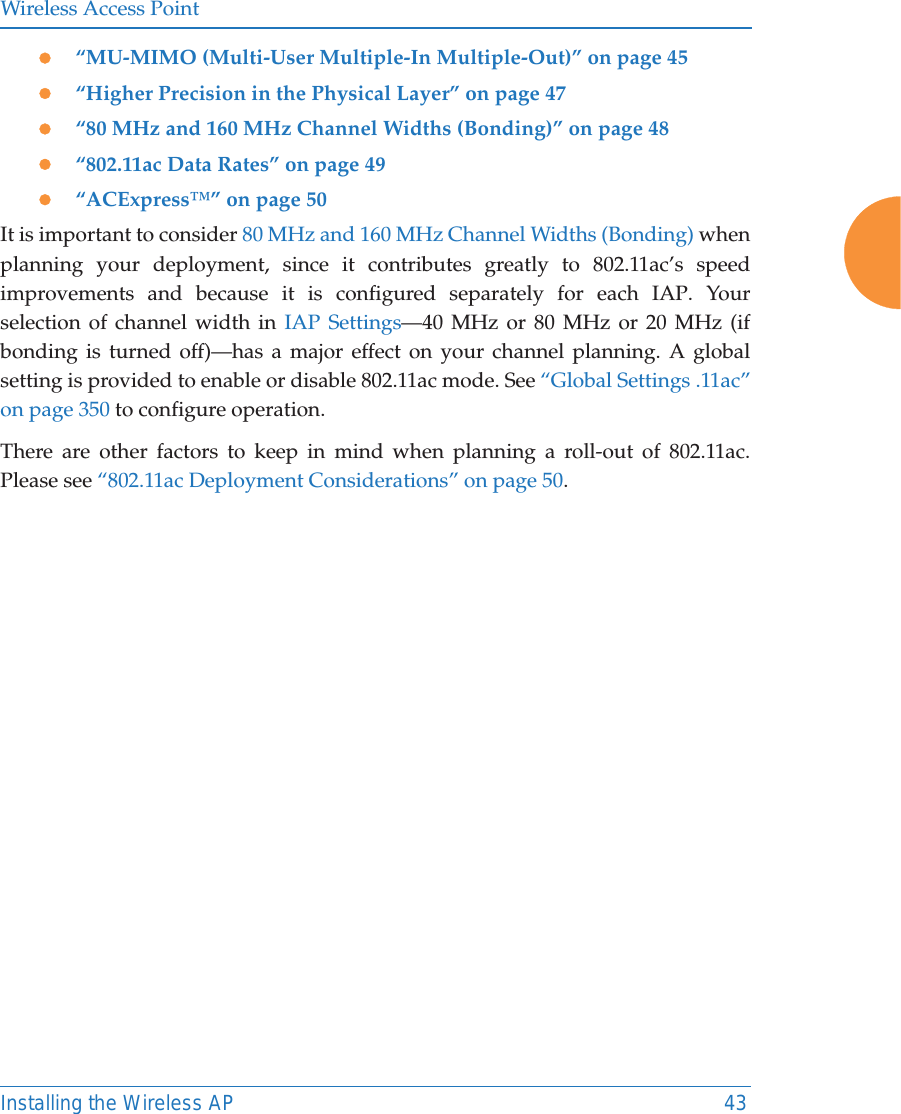 Wireless Access PointInstalling the Wireless AP 43z“MU-MIMO (Multi-User Multiple-In Multiple-Out)” on page 45z“Higher Precision in the Physical Layer” on page 47z“80 MHz and 160 MHz Channel Widths (Bonding)” on page 48z“802.11ac Data Rates” on page 49 z“ACExpress™” on page 50It is important to consider 80 MHz and 160 MHz Channel Widths (Bonding) when planning your deployment, since it contributes greatly to 802.11ac’s speed improvements and because it is configured separately for each IAP. Your selection of channel width in IAP Settings—40 MHz or 80 MHz or 20 MHz (if bonding is turned off)—has a major effect on your channel planning. A global setting is provided to enable or disable 802.11ac mode. See “Global Settings .11ac” on page 350 to configure operation. There are other factors to keep in mind when planning a roll-out of 802.11ac. Please see “802.11ac Deployment Considerations” on page 50.