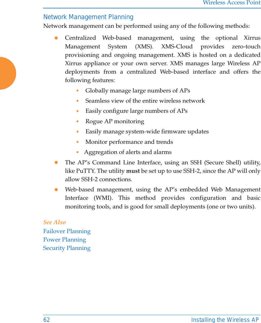 Wireless Access Point62 Installing the Wireless APNetwork Management PlanningNetwork management can be performed using any of the following methods:zCentralized Web-based management, using the optional Xirrus Management System (XMS). XMS-Cloud provides zero-touch provisioning and ongoing management. XMS is hosted on a dedicated Xirrus appliance or your own server. XMS manages large Wireless AP deployments from a centralized Web-based interface and offers the following features: Globally manage large numbers of APs Seamless view of the entire wireless network Easily configure large numbers of APs  Rogue AP monitoring Easily manage system-wide firmware updates  Monitor performance and trendsAggregation of alerts and alarmszThe AP’s Command Line Interface, using an SSH (Secure Shell) utility, like PuTTY. The utility must be set up to use SSH-2, since the AP will only allow SSH-2 connections. zWeb-based management, using the AP’s embedded Web Management Interface (WMI). This method provides configuration and basic monitoring tools, and is good for small deployments (one or two units).See AlsoFailover PlanningPower PlanningSecurity Planning