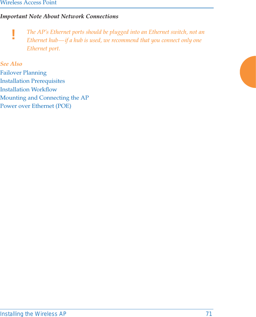 Wireless Access PointInstalling the Wireless AP 71Important Note About Network ConnectionsSee AlsoFailover PlanningInstallation PrerequisitesInstallation WorkflowMounting and Connecting the APPower over Ethernet (POE)!The AP’s Ethernet ports should be plugged into an Ethernet switch, not an Ethernet hub — if a hub is used, we recommend that you connect only one Ethernet port.