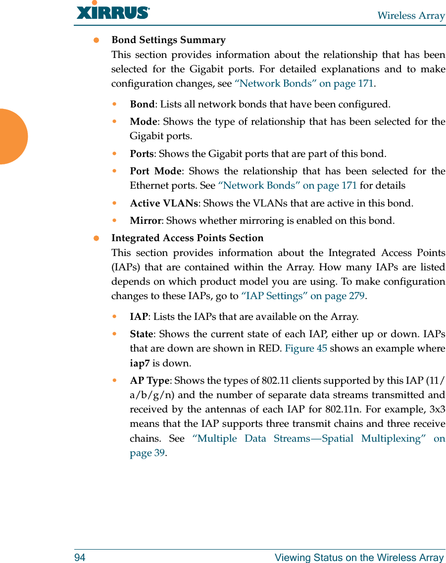 Wireless Array94 Viewing Status on the Wireless ArrayBond Settings SummaryThis section provides information about the relationship that has been selected for the Gigabit ports. For detailed explanations and to make configuration changes, see “Network Bonds” on page 171.•Bond: Lists all network bonds that have been configured. •Mode: Shows the type of relationship that has been selected for the Gigabit ports. •Ports: Shows the Gigabit ports that are part of this bond. •Port Mode: Shows the relationship that has been selected for the Ethernet ports. See “Network Bonds” on page 171 for details•Active VLANs: Shows the VLANs that are active in this bond. •Mirror: Shows whether mirroring is enabled on this bond. Integrated Access Points SectionThis section provides information about the Integrated Access Points (IAPs) that are contained within the Array. How many IAPs are listed depends on which product model you are using. To make configuration changes to these IAPs, go to “IAP Settings” on page 279.•IAP: Lists the IAPs that are available on the Array.•State: Shows the current state of each IAP, either up or down. IAPs that are down are shown in RED. Figure 45 shows an example where iap7 is down. •AP Type: Shows the types of 802.11 clients supported by this IAP (11/a/b/g/n) and the number of separate data streams transmitted and received by the antennas of each IAP for 802.11n. For example, 3x3 means that the IAP supports three transmit chains and three receive chains. See “Multiple Data Streams — Spatial Multiplexing” on page 39.