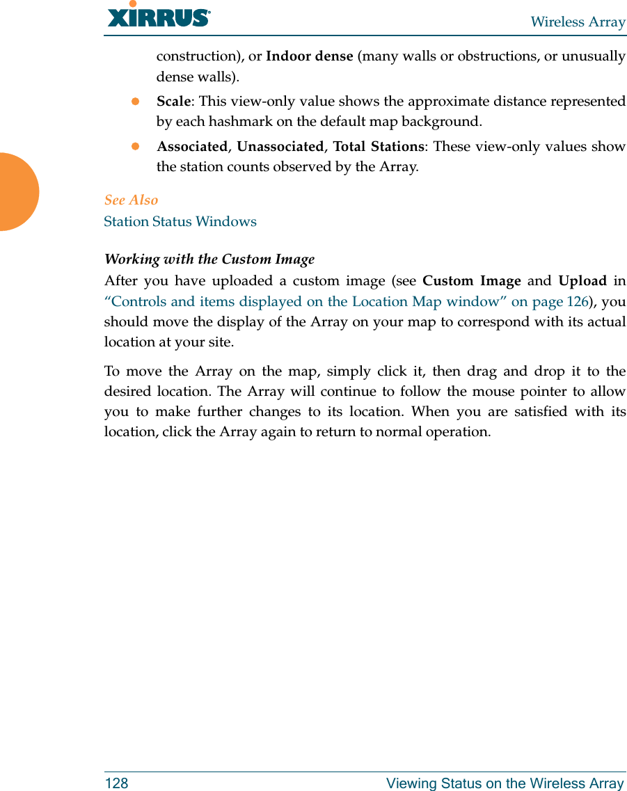 Wireless Array128 Viewing Status on the Wireless Arrayconstruction), or Indoor dense (many walls or obstructions, or unusually dense walls). Scale: This view-only value shows the approximate distance represented by each hashmark on the default map background. Associated, Unassociated, Total Stations: These view-only values show the station counts observed by the Array. See AlsoStation Status WindowsWorking with the Custom ImageAfter you have uploaded a custom image (see Custom Image and Upload in “Controls and items displayed on the Location Map window” on page 126), you should move the display of the Array on your map to correspond with its actual location at your site. To move the Array on the map, simply click it, then drag and drop it to the desired location. The Array will continue to follow the mouse pointer to allow you to make further changes to its location. When you are satisfied with its location, click the Array again to return to normal operation. 