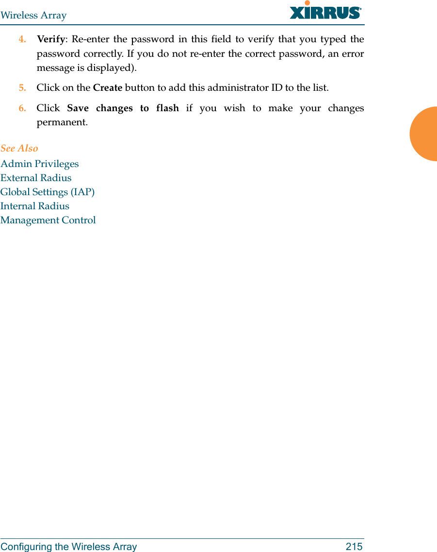 Wireless ArrayConfiguring the Wireless Array 2154. Verify: Re-enter the password in this field to verify that you typed the password correctly. If you do not re-enter the correct password, an error message is displayed).5. Click on the Create button to add this administrator ID to the list.6. Click  Save changes to flash if you wish to make your changes permanent.See AlsoAdmin PrivilegesExternal RadiusGlobal Settings (IAP)Internal RadiusManagement Control