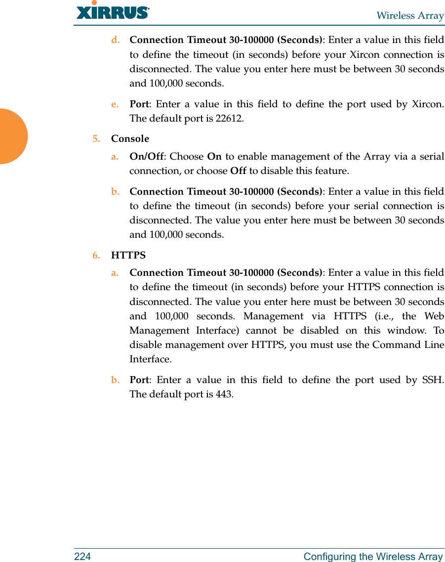 Wireless Array224 Configuring the Wireless Arrayd. Connection Timeout 30-100000 (Seconds): Enter a value in this field to define the timeout (in seconds) before your Xircon connection is disconnected. The value you enter here must be between 30 seconds and 100,000 seconds.e. Port: Enter a value in this field to define the port used by Xircon. The default port is 22612.5. Consolea. On/Off: Choose On to enable management of the Array via a serial connection, or choose Off to disable this feature.b. Connection Timeout 30-100000 (Seconds): Enter a value in this field to define the timeout (in seconds) before your serial connection is disconnected. The value you enter here must be between 30 seconds and 100,000 seconds.6. HTTPSa. Connection Timeout 30-100000 (Seconds): Enter a value in this field to define the timeout (in seconds) before your HTTPS connection is disconnected. The value you enter here must be between 30 seconds and 100,000 seconds. Management via HTTPS (i.e., the Web Management Interface) cannot be disabled on this window. To disable management over HTTPS, you must use the Command Line Interface. b. Port: Enter a value in this field to define the port used by SSH. The default port is 443.
