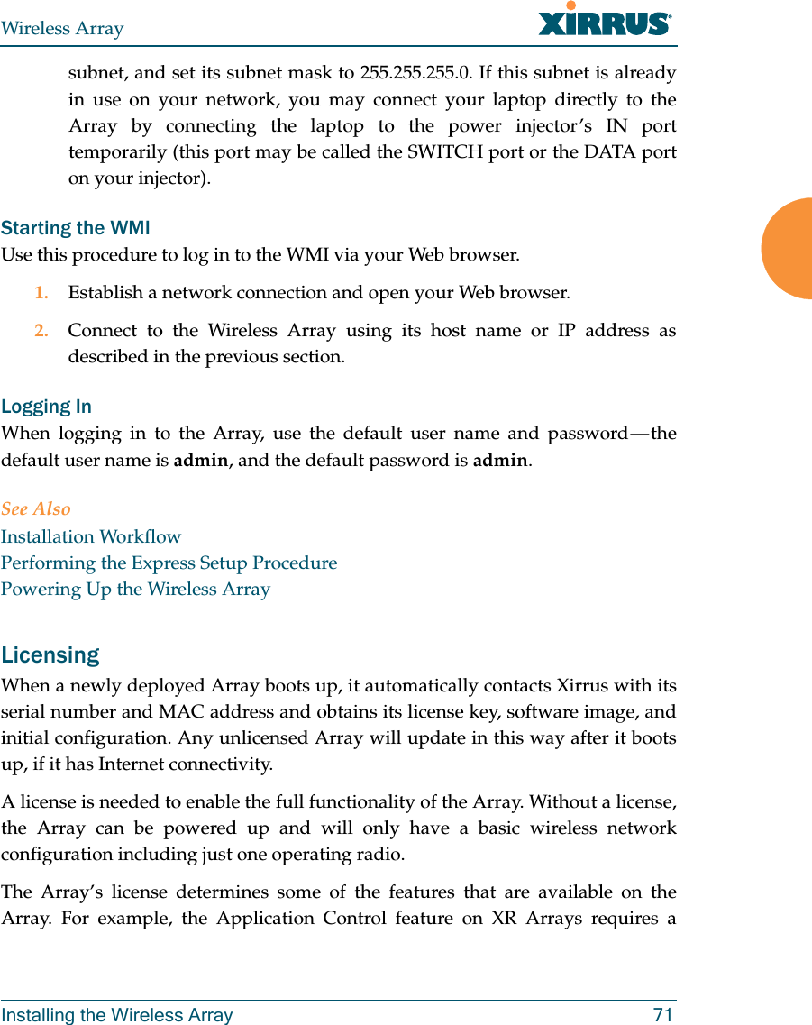 Wireless ArrayInstalling the Wireless Array 71subnet, and set its subnet mask to 255.255.255.0. If this subnet is already in use on your network, you may connect your laptop directly to the Array by connecting the laptop to the power injector’s IN port temporarily (this port may be called the SWITCH port or the DATA port on your injector). Starting the WMIUse this procedure to log in to the WMI via your Web browser. 1. Establish a network connection and open your Web browser.2. Connect to the Wireless Array using its host name or IP address as described in the previous section.Logging InWhen logging in to the Array, use the default user name and password — the default user name is admin, and the default password is admin.See AlsoInstallation WorkflowPerforming the Express Setup ProcedurePowering Up the Wireless ArrayLicensingWhen a newly deployed Array boots up, it automatically contacts Xirrus with its serial number and MAC address and obtains its license key, software image, and initial configuration. Any unlicensed Array will update in this way after it boots up, if it has Internet connectivity. A license is needed to enable the full functionality of the Array. Without a license, the Array can be powered up and will only have a basic wireless network configuration including just one operating radio. The Array’s license determines some of the features that are available on the Array. For example, the Application Control feature on XR Arrays requires a 