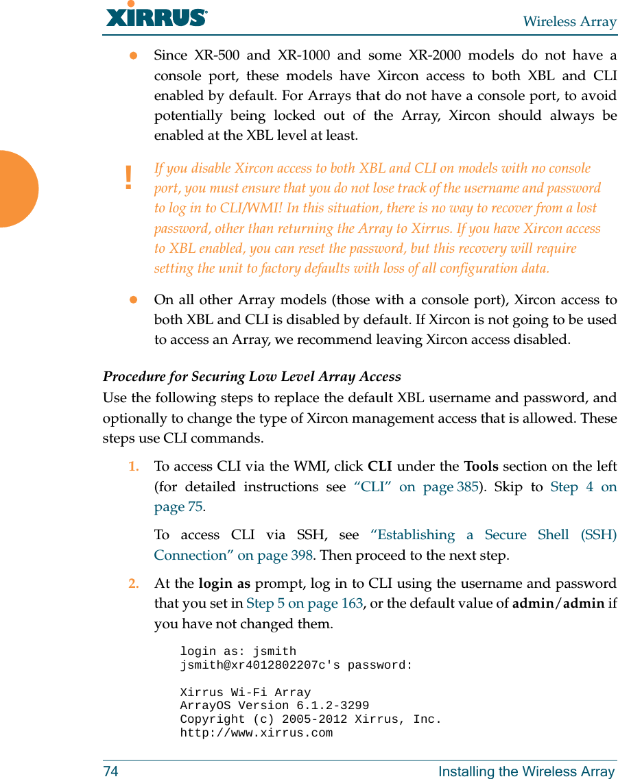 Wireless Array74 Installing the Wireless ArraySince XR-500 and XR-1000 and some XR-2000 models do not have a console port, these models have Xircon access to both XBL and CLI enabled by default. For Arrays that do not have a console port, to avoid potentially being locked out of the Array, Xircon should always be enabled at the XBL level at least.On all other Array models (those with a console port), Xircon access to both XBL and CLI is disabled by default. If Xircon is not going to be used to access an Array, we recommend leaving Xircon access disabled.Procedure for Securing Low Level Array AccessUse the following steps to replace the default XBL username and password, and optionally to change the type of Xircon management access that is allowed. These steps use CLI commands. 1. To access CLI via the WMI, click CLI under the Tools section on the left (for detailed instructions see “CLI” on page 385). Skip to Step 4 on page 75.To access CLI via SSH, see “Establishing a Secure Shell (SSH) Connection” on page 398. Then proceed to the next step. 2. At the login as prompt, log in to CLI using the username and password that you set in Step 5 on page 163, or the default value of admin/admin if you have not changed them. login as: jsmithjsmith@xr4012802207c&apos;s password:Xirrus Wi-Fi ArrayArrayOS Version 6.1.2-3299Copyright (c) 2005-2012 Xirrus, Inc.http://www.xirrus.com!If you disable Xircon access to both XBL and CLI on models with no console port, you must ensure that you do not lose track of the username and password to log in to CLI/WMI! In this situation, there is no way to recover from a lost password, other than returning the Array to Xirrus. If you have Xircon access to XBL enabled, you can reset the password, but this recovery will require setting the unit to factory defaults with loss of all configuration data. 