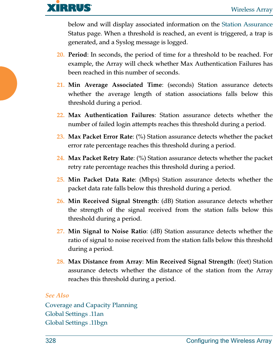 Wireless Array328 Configuring the Wireless Arraybelow and will display associated information on the Station Assurance Status page. When a threshold is reached, an event is triggered, a trap is generated, and a Syslog message is logged. 20. Period: In seconds, the period of time for a threshold to be reached. For example, the Array will check whether Max Authentication Failures has been reached in this number of seconds. 21. Min Average Associated Time: (seconds) Station assurance detects whether the average length of station associations falls below this threshold during a period. 22. Max Authentication Failures: Station assurance detects whether the number of failed login attempts reaches this threshold during a period. 23. Max Packet Error Rate: (%) Station assurance detects whether the packet error rate percentage reaches this threshold during a period. 24. Max Packet Retry Rate: (%) Station assurance detects whether the packet retry rate percentage reaches this threshold during a period. 25. Min Packet Data Rate: (Mbps) Station assurance detects whether the packet data rate falls below this threshold during a period. 26. Min Received Signal Strength: (dB) Station assurance detects whether the strength of the signal received from the station falls below this threshold during a period. 27. Min Signal to Noise Ratio: (dB) Station assurance detects whether the ratio of signal to noise received from the station falls below this threshold during a period. 28. Max Distance from Array: Min Received Signal Strength: (feet) Station assurance detects whether the distance of the station from the Array reaches this threshold during a period. See AlsoCoverage and Capacity PlanningGlobal Settings .11anGlobal Settings .11bgn