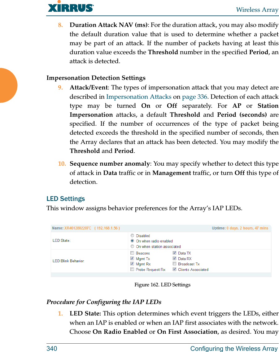 Wireless Array340 Configuring the Wireless Array8. Duration Attack NAV (ms): For the duration attack, you may also modify the default duration value that is used to determine whether a packet may be part of an attack. If the number of packets having at least this duration value exceeds the Threshold number in the specified Period, an attack is detected. Impersonation Detection Settings9. Attack/Event: The types of impersonation attack that you may detect are described in Impersonation Attacks on page 336. Detection of each attack type may be turned On or Off separately. For AP or Station Impersonation attacks, a default Threshold and Period (seconds) are specified. If the number of occurrences of the type of packet being detected exceeds the threshold in the specified number of seconds, then the Array declares that an attack has been detected. You may modify the Threshold and Period. 10. Sequence number anomaly: You may specify whether to detect this type of attack in Data traffic or in Management traffic, or turn Off this type of detection. LED SettingsThis window assigns behavior preferences for the Array’s IAP LEDs.Figure 162. LED SettingsProcedure for Configuring the IAP LEDs1. LED State: This option determines which event triggers the LEDs, either when an IAP is enabled or when an IAP first associates with the network. Choose On Radio Enabled or On First Association, as desired. You may 