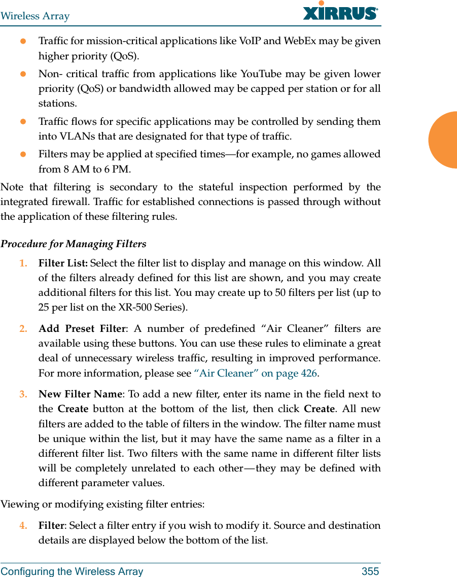 Wireless ArrayConfiguring the Wireless Array 355Traffic for mission-critical applications like VoIP and WebEx may be given higher priority (QoS).Non- critical traffic from applications like YouTube may be given lower priority (QoS) or bandwidth allowed may be capped per station or for all stations. Traffic flows for specific applications may be controlled by sending them into VLANs that are designated for that type of traffic.Filters may be applied at specified times—for example, no games allowed from 8 AM to 6 PM.Note that filtering is secondary to the stateful inspection performed by the integrated firewall. Traffic for established connections is passed through without the application of these filtering rules.Procedure for Managing Filters1. Filter List: Select the filter list to display and manage on this window. All of the filters already defined for this list are shown, and you may create additional filters for this list. You may create up to 50 filters per list (up to 25 per list on the XR-500 Series).2. Add Preset Filter: A number of predefined “Air Cleaner” filters are available using these buttons. You can use these rules to eliminate a great deal of unnecessary wireless traffic, resulting in improved performance. For more information, please see “Air Cleaner” on page 426. 3. New Filter Name: To add a new filter, enter its name in the field next to the  Create button at the bottom of the list, then click Create. All new filters are added to the table of filters in the window. The filter name must be unique within the list, but it may have the same name as a filter in a different filter list. Two filters with the same name in different filter lists will be completely unrelated to each other — they may be defined with different parameter values. Viewing or modifying existing filter entries:4. Filter: Select a filter entry if you wish to modify it. Source and destination details are displayed below the bottom of the list. 
