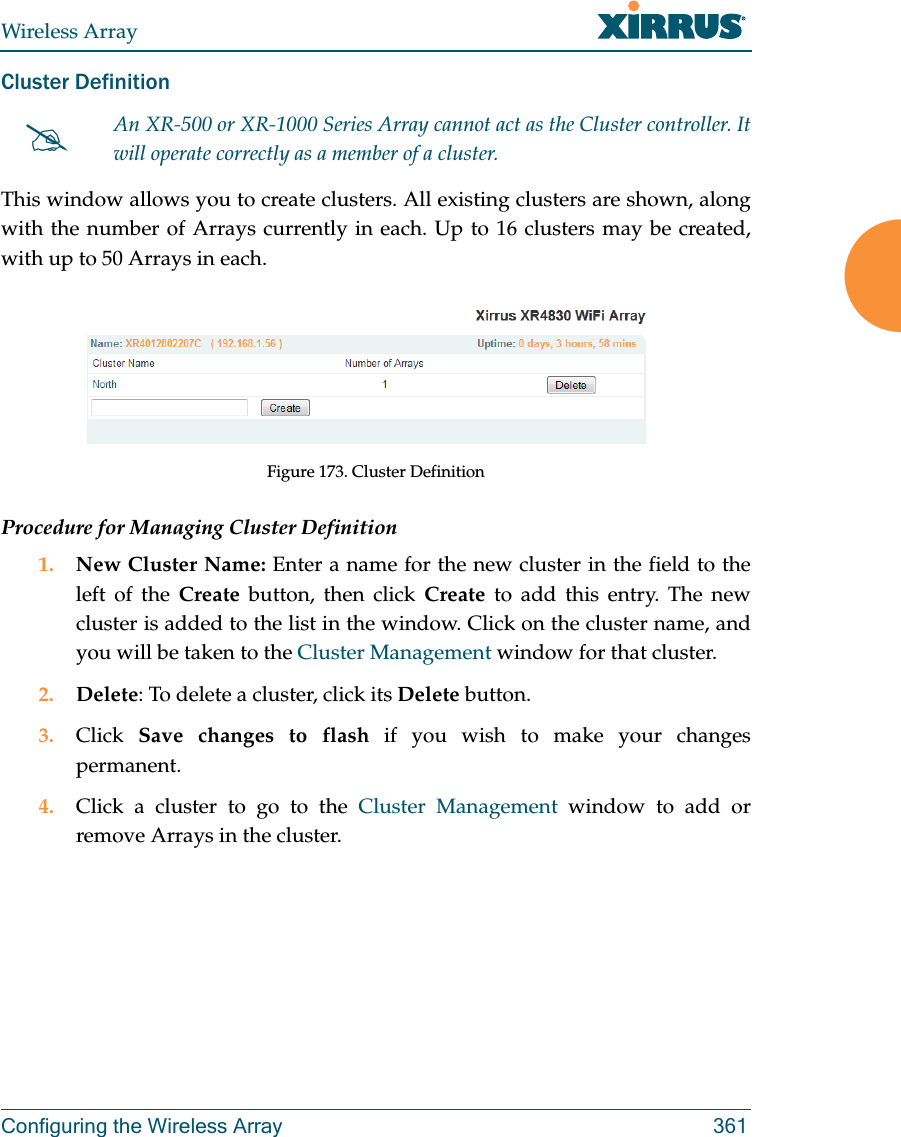 Wireless ArrayConfiguring the Wireless Array 361Cluster Definition This window allows you to create clusters. All existing clusters are shown, along with the number of Arrays currently in each. Up to 16 clusters may be created, with up to 50 Arrays in each. Figure 173. Cluster DefinitionProcedure for Managing Cluster Definition1. New Cluster Name: Enter a name for the new cluster in the field to the left of the Create button, then click Create to add this entry. The new cluster is added to the list in the window. Click on the cluster name, and you will be taken to the Cluster Management window for that cluster.2. Delete: To delete a cluster, click its Delete button.3. Click  Save changes to flash if you wish to make your changes permanent.4. Click a cluster to go to the Cluster Management window to add or remove Arrays in the cluster. An XR-500 or XR-1000 Series Array cannot act as the Cluster controller. It will operate correctly as a member of a cluster. 
