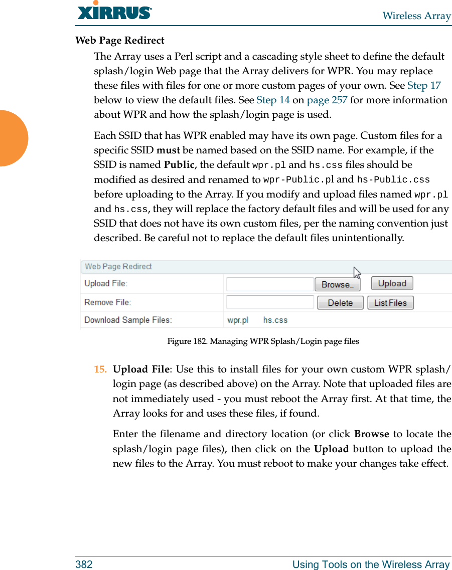 Wireless Array382 Using Tools on the Wireless ArrayWeb Page RedirectThe Array uses a Perl script and a cascading style sheet to define the default splash/login Web page that the Array delivers for WPR. You may replace these files with files for one or more custom pages of your own. See Step 17 below to view the default files. See Step 14 on page 257 for more information about WPR and how the splash/login page is used.Each SSID that has WPR enabled may have its own page. Custom files for a specific SSID must be named based on the SSID name. For example, if the SSID is named Public, the default wpr.pl and hs.css files should be modified as desired and renamed to wpr-Public.pl and hs-Public.css before uploading to the Array. If you modify and upload files named wpr.pl and hs.css, they will replace the factory default files and will be used for any SSID that does not have its own custom files, per the naming convention just described. Be careful not to replace the default files unintentionally. Figure 182. Managing WPR Splash/Login page files15. Upload File: Use this to install files for your own custom WPR splash/login page (as described above) on the Array. Note that uploaded files are not immediately used - you must reboot the Array first. At that time, the Array looks for and uses these files, if found. Enter the filename and directory location (or click Browse to locate the splash/login page files), then click on the Upload button to upload the new files to the Array. You must reboot to make your changes take effect. 