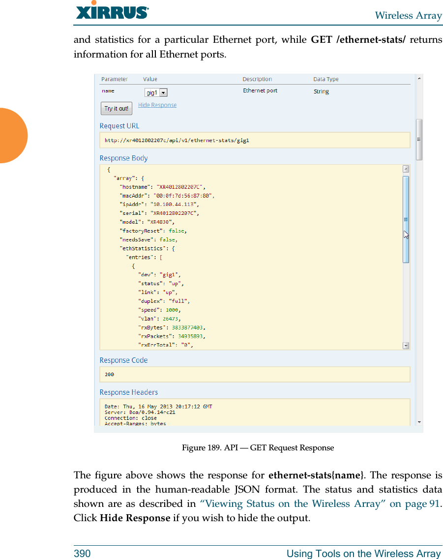 Wireless Array390 Using Tools on the Wireless Arrayand statistics for a particular Ethernet port, while GET /ethernet-stats/ returns information for all Ethernet ports. Figure 189. API — GET Request ResponseThe figure above shows the response for ethernet-stats{name}. The response is produced in the human-readable JSON format. The status and statistics data shown are as described in “Viewing Status on the Wireless Array” on page 91. Click Hide Response if you wish to hide the output. 