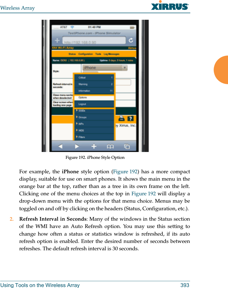 Wireless ArrayUsing Tools on the Wireless Array 393Figure 192. iPhone Style Option For example, the iPhone style option (Figure 192) has a more compact display, suitable for use on smart phones. It shows the main menu in the orange bar at the top, rather than as a tree in its own frame on the left. Clicking one of the menu choices at the top in Figure 192 will display a drop-down menu with the options for that menu choice. Menus may be toggled on and off by clicking on the headers (Status, Configuration, etc.). 2. Refresh Interval in Seconds: Many of the windows in the Status section of the WMI have an Auto Refresh option. You may use this setting to change how often a status or statistics window is refreshed, if its auto refresh option is enabled. Enter the desired number of seconds between refreshes. The default refresh interval is 30 seconds. 