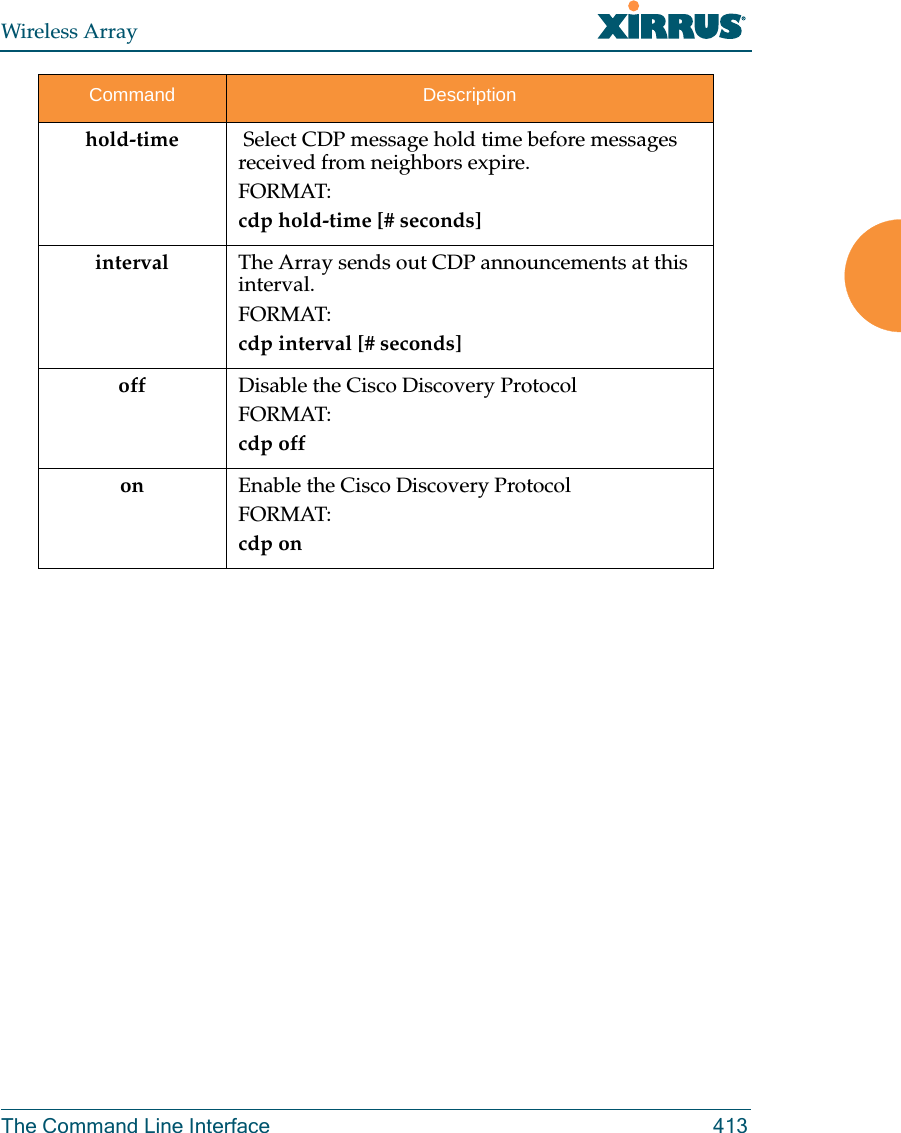 Wireless ArrayThe Command Line Interface 413hold-time  Select CDP message hold time before messages received from neighbors expire.FORMAT:cdp hold-time [# seconds]interval The Array sends out CDP announcements at this interval. FORMAT:cdp interval [# seconds] off Disable the Cisco Discovery ProtocolFORMAT:cdp offon Enable the Cisco Discovery ProtocolFORMAT:cdp onCommand Description