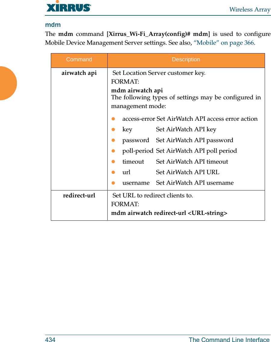 Wireless Array434 The Command Line InterfacemdmThe  mdm command [Xirrus_Wi-Fi_Array(config)# mdm] is used to configure Mobile Device Management Server settings. See also, “Mobile” on page 366. Command Descriptionairwatch api  Set Location Server customer key.FORMAT:mdm airwatch api The following types of settings may be configured in management mode:access-error Set AirWatch API access error action key  Set AirWatch API keypassword  Set AirWatch API passwordpoll-period Set AirWatch API poll periodtimeout  Set AirWatch API timeouturl  Set AirWatch API URLusername  Set AirWatch API usernameredirect-url   Set URL to redirect clients to.FORMAT:mdm airwatch redirect-url &lt;URL-string&gt; 