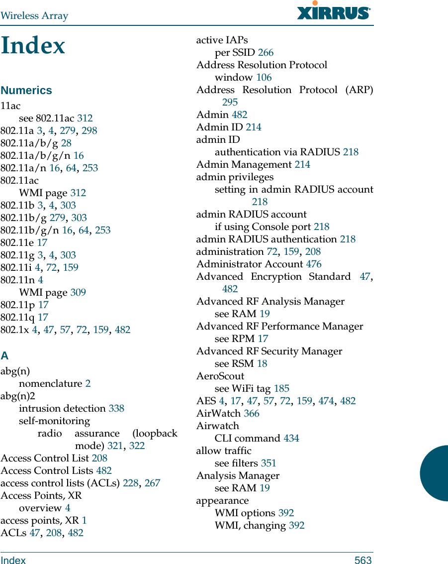 Wireless ArrayIndex 563IndexNumerics11acsee 802.11ac 312802.11a 3, 4, 279, 298802.11a/b/g 28802.11a/b/g/n 16802.11a/n 16, 64, 253802.11acWMI page 312802.11b 3, 4, 303802.11b/g 279, 303802.11b/g/n 16, 64, 253802.11e 17802.11g 3, 4, 303802.11i 4, 72, 159802.11n 4WMI page 309802.11p 17802.11q 17802.1x 4, 47, 57, 72, 159, 482Aabg(n)nomenclature 2abg(n)2intrusion detection 338self-monitoringradio assurance (loopback mode) 321, 322Access Control List 208Access Control Lists 482access control lists (ACLs) 228, 267Access Points, XRoverview 4access points, XR 1ACLs 47, 208, 482active IAPsper SSID 266Address Resolution Protocolwindow 106Address Resolution Protocol (ARP)295Admin 482Admin ID 214admin IDauthentication via RADIUS 218Admin Management 214admin privilegessetting in admin RADIUS account218admin RADIUS accountif using Console port 218admin RADIUS authentication 218administration 72, 159, 208Administrator Account 476Advanced Encryption Standard 47, 482Advanced RF Analysis Managersee RAM 19Advanced RF Performance Managersee RPM 17Advanced RF Security Managersee RSM 18AeroScoutsee WiFi tag 185AES 4, 17, 47, 57, 72, 159, 474, 482AirWatch 366AirwatchCLI command 434allow trafficsee filters 351Analysis Managersee RAM 19appearanceWMI options 392WMI, changing 392