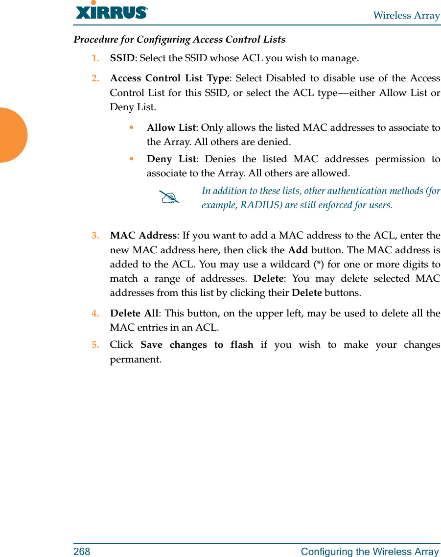 Wireless Array268 Configuring the Wireless ArrayProcedure for Configuring Access Control Lists1. SSID: Select the SSID whose ACL you wish to manage.2. Access Control List Type: Select Disabled to disable use of the Access Control List for this SSID, or select the ACL type — either Allow List or Deny List. •Allow List: Only allows the listed MAC addresses to associate to the Array. All others are denied.•Deny List: Denies the listed MAC addresses permission to associate to the Array. All others are allowed.3. MAC Address: If you want to add a MAC address to the ACL, enter the new MAC address here, then click the Add button. The MAC address is added to the ACL. You may use a wildcard (*) for one or more digits to match a range of addresses. Delete: You may delete selected MAC addresses from this list by clicking their Delete buttons.4. Delete All: This button, on the upper left, may be used to delete all the MAC entries in an ACL.5. Click  Save changes to flash if you wish to make your changes permanent.In addition to these lists, other authentication methods (for example, RADIUS) are still enforced for users.