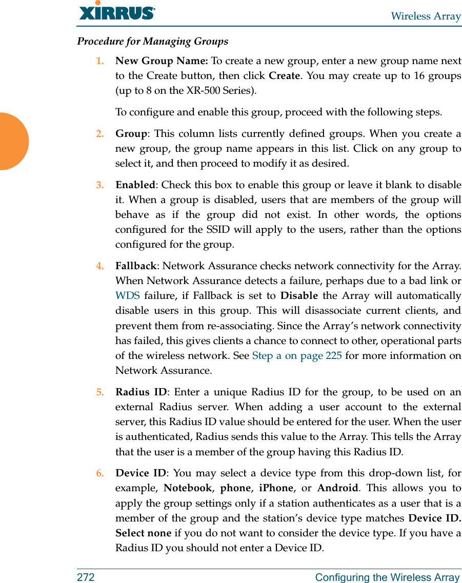 Wireless Array272 Configuring the Wireless ArrayProcedure for Managing Groups1. New Group Name: To create a new group, enter a new group name next to the Create button, then click Create. You may create up to 16 groups(up to 8 on the XR-500 Series). To configure and enable this group, proceed with the following steps.2. Group: This column lists currently defined groups. When you create a new group, the group name appears in this list. Click on any group to select it, and then proceed to modify it as desired. 3. Enabled: Check this box to enable this group or leave it blank to disable it. When a group is disabled, users that are members of the group will behave as if the group did not exist. In other words, the options configured for the SSID will apply to the users, rather than the options configured for the group. 4. Fallback: Network Assurance checks network connectivity for the Array. When Network Assurance detects a failure, perhaps due to a bad link or WDS failure, if Fallback is set to Disable the Array will automatically disable users in this group. This will disassociate current clients, and prevent them from re-associating. Since the Array’s network connectivity has failed, this gives clients a chance to connect to other, operational parts of the wireless network. See Step a on page 225 for more information on Network Assurance.5. Radius ID: Enter a unique Radius ID for the group, to be used on an external Radius server. When adding a user account to the external server, this Radius ID value should be entered for the user. When the user is authenticated, Radius sends this value to the Array. This tells the Array that the user is a member of the group having this Radius ID. 6. Device ID: You may select a device type from this drop-down list, for example,  Notebook,  phone,  iPhone, or Android. This allows you to apply the group settings only if a station authenticates as a user that is a member of the group and the station’s device type matches Device ID. Select none if you do not want to consider the device type. If you have a Radius ID you should not enter a Device ID. 